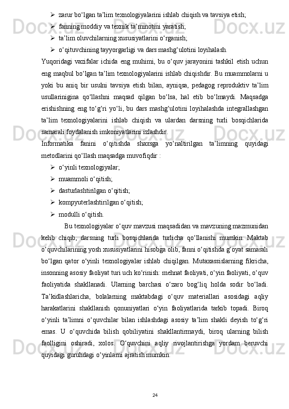  zarur bo‘lgan ta’lim texnologiyalarini ishlab chiqish va tavsiya etish;
 fanning moddiy va texnik ta’minotini yaratish;
 ta’lim oluvchilarning xususiyatlarini o‘rganish;
 o‘qituvchining tayyorgarligi va dars mashg‘ulotini loyihalash.
Yuqoridagi   vazifalar   ichida   eng   muhimi,   bu   o‘quv   jarayonini   tashkil   etish   uchun
eng maqbul bo‘lgan ta’lim texnologiyalarini ishlab chiqishdir. Bu muammolarni u
yoki   bu   aniq   bir   usulni   tavsiya   etish   bilan,   ayniqsa,   pedagog   reproduktiv   ta’lim
usullarinigina   qo‘llashni   maqsad   qilgan   bo‘lsa,   hal   etib   bo‘lmaydi.   Maqsadga
erishishning   eng   to‘g‘ri   yo‘li,   bu   dars   mashg‘ulotini   loyihalashda   integrallashgan
ta’lim   texnologiyalarini   ishlab   chiqish   va   ulardan   darsning   turli   bosqichlarida
samarali foydalanish imkoniyatlarini izlashdir. 
Informatika   fanini   o‘qitishda   shaxsga   yo‘naltirilgan   ta’limning   quyidagi
metodlarini qo‘llash maqsadga muvofiqdir : 
 o‘yinli texnologiyalar; 
 muammoli o‘qitish; 
 dasturlashtirilgan o‘qitish; 
 kompyuterlashtirilgan o‘qitish;
 modulli o‘qitish.
            Bu texnologiyalar o‘quv mavzusi maqsadidan va mavzuning mazmunidan
kelib   chiqib,   darsning   turli   bosqichlarida   turlicha   qo‘llanishi   mumkin.   Maktab
o‘quvchilarining yosh xususiyatlarini hisobga olib, fanni o‘qitishda g‘oyat samarali
bo‘lgan   qator   o‘yinli   texnologiyalar   ishlab   chiqilgan.   Mutaxassislarning   fikricha,
insonning asosiy faoliyat turi uch ko‘rinish: mehnat faoliyati, o‘yin faoliyati, o‘quv
faoliyatida   shakllanadi.   Ularning   barchasi   o‘zaro   bog‘liq   holda   sodir   bo‘ladi.
Ta’kidlashlaricha,   bolalarning   maktabdagi   o‘quv   materiallari   asosidagi   aqliy
harakatlarini   shakllanish   qonuniyatlari   o‘yin   faoliyatlarida   tarkib   topadi.   Biroq
o‘yinli   ta’limni   o‘quvchilar   bilan   ishlashdagi   asosiy   ta’lim   shakli   deyish   to‘g‘ri
emas.   U   o‘quvchida   bilish   qobiliyatini   shakllantirmaydi,   biroq   ularning   bilish
faolligini   oshiradi,   xolos.   O‘quvchini   aqliy   rivojlantirishga   yordam   beruvchi
quyidagi guruhdagi o‘yinlarni ajratish mumkin.
24