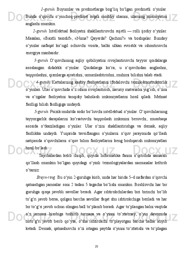 1-guruh.   Buyumlar   va   predmetlarga   bog‘liq   bo‘lgan   predmetli   o‘yinlar.
Bunda   o‘quvchi   o‘yinchoq-predmet   orqali   moddiy   olamni,   ularning   xususiyatini
anglashi mumkin.
         2-guruh.   Intellektual faoliyatni shakllantiruvchi sujetli   — rolli ijodiy o‘yinlar.
Masalan,   «Baxtli   tasodif»,   «Nima?   Qayerda?   Qachon?»   va   boshqalar.   Bunday
o‘yinlar   nafaqat   ko‘ngil   ochuvchi   vosita,   balki   ulkan   evristik   va   ishontiruvchi
energiya manbaidir.
        3-guruh.   O‘quvchining   aqliy   qobiliyatini   rivojlantiruvchi   tayyor   qoidalarga
asoslangan   didaktik   o‘yinlar.   Qoidalarga   ko‘ra,   u   o‘quvchidan   anglashni,
taqqoslashni, qismlarga ajratishni, umumlashtirishni, muhimi bilishni talab etadi.
             4-guruh.   Kattalarning kasbiy faoliyatlarini  ifodalovchi  texnik-konstruktorlik
o‘yinlari. Ular o‘quvchida o‘z ishini rivojlantirish, zaruriy materialni yig‘ish, o‘zini
va   o‘zgalar   faoliyatini   tanqidiy   baholash   imkoniyatlarini   hosil   qiladi.   Mehnat
faolligi bilish faolligiga undaydi.
        5-guruh.   Psixik muhitda sodir bo‘luvchi intellektual o‘yinlar. O‘quvchilarning
tayyorgarlik   darajalarini   ko‘rsatuvchi   taqqoslash   imkonini   beruvchi,   musobaqa
asosida   o‘tkaziladigan   o‘yinlar.   Ular   o‘zini   shakllantirishga   va   demak,   aqliy
faollikka   undaydi.   Yuqorida   tavsiflangan   o‘yinlarni   o‘quv   jarayonida   qo‘llash
natijasida   o‘quvchilarni   o‘quv   bilim   faoliyatlarini   keng   boshqarish   imkoniyatlari
hosil bo‘ladi.
              Tajribalardan   kelib   chiqib,   quyida   Informatika   fanini   o‘qitishda   samarali
qo‘llash   mumkin   bo‘lgan   quyidagi   o‘yinli   texnologiyalardan   namunalar   keltirib
o‘tamiz:
          Breyn-ring.   Bu o‘yin 2-guruhga kirib, unda har birida 5–6 nafardan o‘quvchi
qatnashgan   jamoalar   soni   2  tadan  5  tagacha   bo‘lishi   mumkin.  Boshlovchi  har  bir
guruhga   qisqa   javobli   savollar   beradi.   Agar   ishtirokchilardan   biri   birinchi   bo‘lib
to‘g‘ri  javob bersa, qolgan barcha savollar faqat  shu ishtirokchiga beriladi va har
bir to‘g‘ri javob uchun olingan ball to‘planib boradi. Agar to‘plangan balni vaqtida
o‘z   jamoasi   hisobiga   tushirib   turmasa   va   o‘yinni   to‘xtatmay,   o‘yin   davomida
noto‘g‘ri   javob   berib   qo‘ysa,   o‘sha   ishtirokchi   to‘playotgan   barcha   ballar   kuyib
ketadi.   Demak,   qatnashuvchi   o‘zi   istagan   paytda   o‘yinni   to‘xtatishi   va   to‘plagan
25
