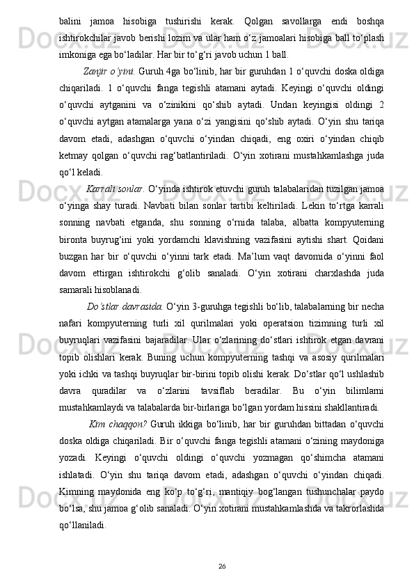 balini   jamoa   hisobiga   tushirishi   kerak.   Qolgan   savollarga   endi   boshqa
ishtirokchilar javob berishi lozim va ular ham o‘z jamoalari hisobiga ball to‘plash
imkoniga ega bo‘ladilar. Har bir to‘g‘ri javob uchun 1 ball.
               Zanjir o‘yini.   Guruh 4ga bo‘linib, har bir guruhdan 1 o‘quvchi doska oldiga
chiqariladi.   1   o‘quvchi   fanga   tegishli   atamani   aytadi.   Keyingi   o‘quvchi   oldingi
o‘quvchi   aytganini   va   o‘zinikini   qo‘shib   aytadi.   Undan   keyingisi   oldingi   2
o‘quvchi   aytgan   atamalarga   yana   o‘zi   yangisini   qo‘shib   aytadi.   O‘yin   shu   tariqa
davom   etadi,   adashgan   o‘quvchi   o‘yindan   chiqadi,   eng   oxiri   o‘yindan   chiqib
ketmay   qolgan   o‘quvchi   rag‘batlantiriladi.   O‘yin   xotirani   mustahkamlashga   juda
qo‘l keladi.
                 Karrali sonlar.   O‘yinda ishtirok etuvchi guruh talabalaridan tuzilgan jamoa
o‘yinga   shay   turadi.   Navbati   bilan   sonlar   tartibi   keltiriladi.   Lekin   to‘rtga   karrali
sonning   navbati   etganda,   shu   sonning   o‘rnida   talaba,   albatta   kompyuterning
bironta   buyrug‘ini   yoki   yordamchi   klavishning   vazifasini   aytishi   shart.   Qoidani
buzgan   har   bir   o‘quvchi   o‘yinni   tark   etadi.   Ma’lum   vaqt   davomida   o‘yinni   faol
davom   ettirgan   ishtirokchi   g‘olib   sanaladi.   O‘yin   xotirani   charxlashda   juda
samarali hisoblanadi.
          Do‘stlar davrasida.   O‘yin 3-guruhga tegishli bo‘lib, talabalarning bir necha
nafari   kompyuterning   turli   xil   qurilmalari   yoki   operatsion   tizimning   turli   xil
buyruqlari   vazifasini   bajaradilar.   Ular   o‘zlarining   do‘stlari   ishtirok   etgan   davrani
topib   olishlari   kerak.   Buning   uchun   kompyuterning   tashqi   va   asosiy   qurilmalari
yoki ichki va tashqi buyruqlar bir-birini topib olishi kerak. Do‘stlar qo‘l ushlashib
davra   quradilar   va   o‘zlarini   tavsiflab   beradilar.   Bu   o‘yin   bilimlarni
mustahkamlaydi va talabalarda bir-birlariga bo‘lgan yordam hissini shakllantiradi.
                Kim   chaqqon?   Guruh   ikkiga   bo‘linib,   har   bir   guruhdan   bittadan   o‘quvchi
doska oldiga chiqariladi. Bir  o‘quvchi fanga tegishli  atamani  o‘zining maydoniga
yozadi.   Keyingi   o‘quvchi   oldingi   o‘quvchi   yozmagan   qo‘shimcha   atamani
ishlatadi.   O‘yin   shu   tariqa   davom   etadi,   adashgan   o‘quvchi   o‘yindan   chiqadi.
Kimning   maydonida   eng   ko‘p   to‘g‘ri,   mantiqiy   bog‘langan   tushunchalar   paydo
bo‘lsa, shu jamoa g‘olib sanaladi. O‘yin xotirani mustahkamlashda va takrorlashda
qo‘llaniladi.
26