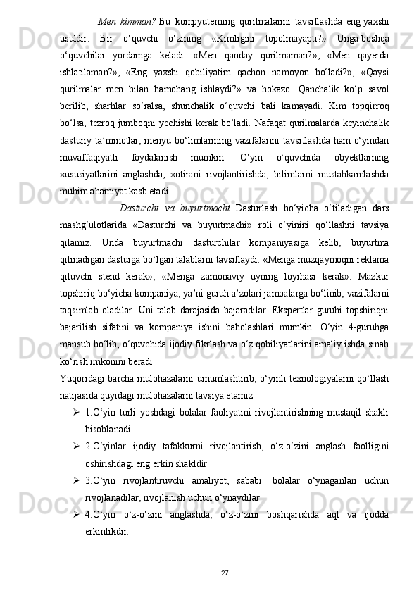 Men   kimman?   Bu   kompyuterning   qurilmalarini   tavsiflashda   eng   yaxshi
usuldir.   Bir   o‘quvchi   o‘zining   «Kimligini   topolmayapti?»   Unga   boshqa
o‘quvchilar   yordamga   keladi.   «Men   qanday   qurilmaman?»,   «Men   qayerda
ishlatilaman?»,   «Eng   yaxshi   qobiliyatim   qachon   namoyon   bo‘ladi?»,   «Qaysi
qurilmalar   men   bilan   hamohang   ishlaydi?»   va   hokazo.   Qanchalik   ko‘p   savol
berilib,   sharhlar   so‘ralsa,   shunchalik   o‘quvchi   bali   kamayadi.   Kim   topqirroq
bo‘lsa,  tezroq jumboqni  yechishi  kerak bo‘ladi. Nafaqat  qurilmalarda keyinchalik
dasturiy ta’minotlar, menyu bo‘limlarining vazifalarini tavsiflashda ham o‘yindan
muvaffaqiyatli   foydalanish   mumkin.   O‘yin   o‘quvchida   obyektlarning
xususiyatlarini   anglashda,   xotirani   rivojlantirishda,   bilimlarni   mustahkamlashda
muhim ahamiyat kasb etadi.
                    Dasturchi   va   buyurtmachi.   Dasturlash   bo‘yicha   o‘tiladigan   dars
mashg‘ulotlarida   «Dasturchi   va   buyurtmachi»   roli   o‘yinini   qo‘llashni   tavsiya
qilamiz.   Unda   buyurtmachi   dasturchilar   kompaniyasiga   kelib,   buyurtma
qilinadigan dasturga bo‘lgan talablarni tavsiflaydi. «Menga muzqaymoqni reklama
qiluvchi   stend   kerak»,   «Menga   zamonaviy   uyning   loyihasi   kerak».   Mazkur
topshiriq bo‘yicha kompaniya, ya’ni guruh a’zolari jamoalarga bo‘linib, vazifalarni
taqsimlab   oladilar.   Uni   talab   darajasida   bajaradilar.   Ekspertlar   guruhi   topshiriqni
bajarilish   sifatini   va   kompaniya   ishini   baholashlari   mumkin.   O‘yin   4-guruhga
mansub bo‘lib, o‘quvchida ijodiy fikrlash va o‘z qobiliyatlarini amaliy ishda sinab
ko‘rish imkonini beradi.
Yuqoridagi barcha mulohazalarni umumlashtirib, o‘yinli texnologiyalarni qo‘llash
natijasida quyidagi mulohazalarni tavsiya etamiz:
 1.O‘yin   turli   yoshdagi   bolalar   faoliyatini   rivojlantirishning   mustaqil   shakli
hisoblanadi.
 2.O‘yinlar   ijodiy   tafakkurni   rivojlantirish,   o‘z-o‘zini   anglash   faolligini
oshirishdagi eng erkin shakldir.
 3.O‘yin   rivojlantiruvchi   amaliyot,   sababi:   bolalar   o‘ynaganlari   uchun
rivojlanadilar, rivojlanish uchun o‘ynaydilar.
 4.O‘yin   o‘z-o‘zini   anglashda,   o‘z-o‘zini   boshqarishda   aql   va   ijodda
erkinlikdir.
27