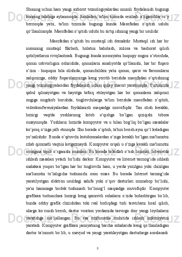 Shuning uchun ham yangi axborot texnologiyalardan unumli foydalanish bugungi
kunning talabiga aylanmoqda. Jumladan, ta'lim tizimida sezilarli o‘zgarishlar ro‘y
bermoqda   ya'ni,   ta'lim   tizimida   bugungi   kunda   Masofadan   o‘qitish   uslubi
qo‘llanilmoqda. Masofadan o‘qitish uslubi bu sirtqi ishning yangi bir usulidir.
                            Masofadan   o‘qitish   bu   mustaqil   ish   demakdir.   Mustaqil   ish   har   bir
insonning   mustaqil   fikrlash,   holatini   baholash,   xulosa   va   bashorat   qilish
qobilyatlarini rivojlantiradi. Bugungi kunda insoniyatni huquqiy ongini o‘stirishda,
qonun   ustivorligini   oshirishda,   qonunlarni   amaliyotda   qo‘llanishi,   har   bir   fuqaro
o‘zini   -   huquqini   bila   olishida,   qonunchilikni   ya'ni   qonun,   qaror   va   farmonlarni
xalqimizga,   oddiy   fuqarolarimizga   keng   yoritib   berishda   masofadan   o‘qitishning
yangi texnologiyalaridan foydalanish uchun qulay sharoit yaratmoqda. Yurtimizda
qabul   qilinayotgan   va   hayotga   tatbiq   etilayotgan   har   bir   qonunlarni   xalqimiz
ongiga   singdirib   borishda,   tinglovchilarga   ta'lim   berishda   masofadan   o‘qitish,
videokonferensiyalardan   foydalanish   maqsadga   muvofiqdir.   Tan   olish   kerakki,
hozirgi   vaqtda   yoshlarning   kitob   o‘qishga   bo‘lgan   qiziqishi   tobora
susaymoqda.   Yoshlarni   hozirda   kompyuter   va   u   bilan   bog‘liq   bo‘lgan   masalalar
ko‘proq o‘ziga jalb etmoqda. Shu borada o‘qitish, ta'lim berish ayni qo‘l keladigan
yo‘nalishdir. Bunda o‘qituvchi kutubxonalardan o‘ziga kerakli bo‘lgan ma'lumotni
izlab qimmatli vaqtini ketgazmaydi. Kompyuter orqali u o‘ziga kerakli ma'lumotni
osongina topib o‘rganishi  mumkin. Bu borada ta'kidlab o‘tish lozimki, Internetda
ishlash masalasi  yetarli bo‘lishi darkor. Kompyuter va Internet tarmog‘ida ishlash
malakasi   yuqori   bo‘lgan   har   bir   tinglovchi   ham,   u   yerda   yozilgan   yoki   chizilgan
ma'lumotni   to‘laligicha   tushunishi   oson   emas.   Bu   borada   Internet   tarmog‘ida
yaratilyotgan   elektron   usuldagi   sahifa   yoki   o‘quv   dasturlari   ommabop   bo‘lishi,
ya'ni   hammaga   birdek   tushunarli   bo‘lmog‘I   maqsadga   muvofiqdir.   Kompyuter
grafikasi   tushunchasi   hozirgi   keng   qamrovli   sohalarni   o`zida   birlashtirgan   bo`lib,
bunda   oddiy   grafik   chizishdan   toki   real   borliqdagi   turli   tasvirlarni   hosil   qilish,
ularga   ko`rinish   berish,   dastur   vositasi   yordamida   tasvirga   doir   yangi   loyihalarni
yaratishga   mo`ljallangan.   Bu   esa   multimedia   muhitida   ishlash   imkoniyatini
yaratadi. Kompyuter grafikasi jamiyatning barcha sohalarida keng qo`llaniladigan
dastur   ta’minoti   bo`lib,   u   mavjud   va   yangi   yaratilayotgan   dasturlarga   asoslanadi.
3 