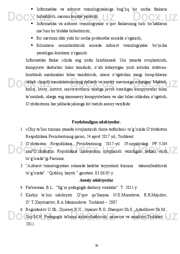  Informatika   va   axborot   texnologiyalariga   bog’liq   bir   necha   fanlarni
birlashtirib, maxsus kurslar yaratish;
 Informatika   va   axborot   texnologiyalar   o’quv   fanlarining   turli   bo’laklarini
ma’lum bir blokka birlashtirish;
 Bir mavzuni ikki yoki bir necha predmetlar asosida o’rganish;
 Bilimlarni   umumlashtirish   asosida   axborot   texnologiyalar   bo’yicha
yaratilgan kurslarni o’rganish.
Informatika   fanlar   ichida   eng   yoshi   hisoblanadi.   Uni   yanada   rivojlantirish,
kompyuter   dasturlari   bilan   tanishish,   o‘sib   kelayotgan   yosh   avlodni   elektron-
hisoblash   mashinalari   bilan   tanishtirish,   ularni   o‘rgatishni   yangi   bosqichlarini
ishlab chiqish mamlakatimizning dolzarb va asosiy mavzusiga aylangan. Maktab,
kollej,   litsey,   institut,   universitetlarni   talabga   javob   beradigan   kompyuterlar   bilan
ta‘minlash, ularga eng zamonaviy kompyuterlarni va ular bilan ishlashni o‘rgatish,
O‘zbekistonni har jabhada jahonga ko‘rsatish asosiy vazifadir. 
Foydalanilgan adabiyotlar.
1. «Oliy ta lim tizimini yanada rivojlantirish chora-tadbirlari» to g risida O zbekistonʼ ʼ ʼ ʼ
Respublikasi Prezidentining qarori, 24 aprel 2017 yil, Toshkent.
2. O‘zbekiston   Respublikasi   Prezidentining   2017-yil   29-noyabrdagi   PF-5264
son“O‘zbekiston   Republikasi   Innovatsion   rivojlanish   vazirligini   tashkil   etish
to‘g’risida”gi Farmoni.
3. “A х borot   t ех nologiyalari   sohasida   kadrlar   tayyorlash   tizimini       takomillashtirish
to‘g’risida”.  “Qishloq  hayoti ” gazеtasi. 03.06.05 y.  
Asosiy adabiyotlar
4. Farberman. B.L . “Ilg’or pedagogik dasturiy vositalar”. T: 2011 y. 
5. Kasbiy   ta`lim   uslubiyoti.   O‘quv   qo‘llanma.   N.K.Muradova,   R.R.Majidov,
O‘.T.Xayitmatov, B.A.Maxmudova. Toshkent – 2007. 
6. Begimkulov U.Sh., Djuraev R.X., Isyanov R.G.,Sharipov Sh.S., Adashboev Sh.M.,
Soy   M.N.   Pedagogik   ta'limni   axborotlashtirish:   nazariya   va   amaliyot,Toshkent:   -
2011. 
30 