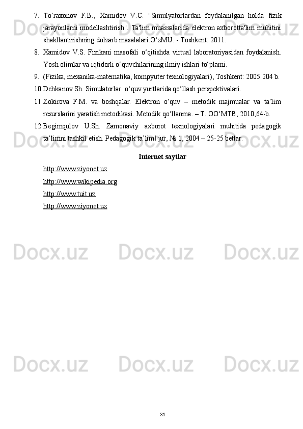 7. To‘raxonov   F.B.,   Xamidov   V.C.   "Simulyatorlardan   foydalanilgan   holda   fizik
jarayonlarni modellashtirish". Ta'lim muassalarida elektron axborotta'lim muhitini
shakllantirishning dolzarb masalalari.O‘zMU. - Toshkent: 2011. 
8. Xamidov   V.S.   Fizikani   masofali   o‘qitishda   virtual   laboratoriyasidan   foydalanish.
Yosh olimlar va iqtidorli o‘quvchilarining ilmiy ishlari to‘plami. 
9. (Fizika, mexanika-matematika, kompyuter texnologiyalari), Toshkent: 2005.204 b.
10. Dehkanov Sh. Simulatorlar: o‘quv yurtlarida qo‘llash perspektivalari. 
11. Zokirova   F.M.   va   boshqalar.   Elektron   o‘quv   –   metodik   majmualar   va   ta`lim
resurslarini yaratish metodikasi.  Metodik qo‘llanma. – T.:OO‘MTB, 2010,64-b. 
12. Begimqulov   U.Sh.   Zamonaviy   axborot   texnologiyalari   muhitida   pedagogik
ta’limni tashkil etish. Pedagogik ta’lim  jur, № 1, 2004 – 25-25 betlar. ‖
Internet saytlar
http://www.ziyonet.uz
http://www.wikipedia.org
http://www.tuit.uz
http://www.ziyonet.uz
31