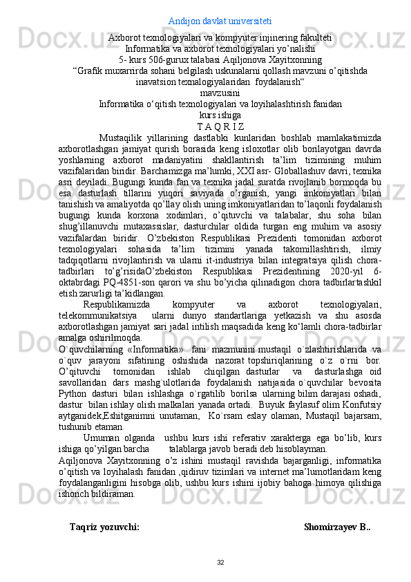 Andijon davlat universiteti
Axborot texnologiyalari va kompyuter injinering fakulteti
Informatika va axborot texnologiyalari yo’nalishi 
5-   kurs 506-gurux talabasi  Aqiljonova Xayitxonning
“ Grafik muxarrirda sohani belgilash uskunalarni qollash mavzuni o’qitishda
inavatsion texnalogiyalaridan  foydalanish “
mavzusini
Informatika o‘qitish  texnologiyalari va loyihalashtirish  fanidan
kurs ishiga
T А Q R I Z
              Mustaqilik   yillarining   dastlabki   kunlaridan   boshlab   mamlakatimizda
axborotlashgan   jamiyat   qurish   borasida   keng   isloxotlar   olib   borilayotgan   davrda
yoshlarning   axborot   madaniyatini   shakllantirish   ta’lim   tizimining   muhim
vazifalaridan biridir. Barchamizga ma’lumki, XXI asr- Globallashuv davri, texnika
asri deyiladi. Bugungi kunda fan va texnika jadal suratda rivojlanib bormoqda bu
esa   d asturlash   tillarini   yuqori   saviyada   o’rganish,   yangi   imkoniyatlari   bilan
tanishish va amaliyotda qo’llay olish  uning imkoniyatlaridan to’laqonli foydalanish
bugungi   kunda   korxona   xodimlari,   o’qituvchi   va   talabalar,   shu   soha   bilan
shug’illanuvchi   mutaxassislar,   dasturchilar   oldida   turgan   eng   muhim   va   asosiy
vazifalardan   biridir.   O’zbеkiston   Rеspublikasi   Prеzidеnti   tomonidan   axborot
texnologiyalari   sohasida   ta’lim   tizimini   yanada   takomillashtirish,   ilmiy
tadqiqotlarni   rivojlantirish   va   ularni   it-industriya   bilan   integratsiya   qilish   chora-
tadbirlari   to’g’risida O’zbekiston   Respublikasi   Prezidentining   2020-yil   6-
oktabrdagi  PQ-4851-son   qarori  va shu bo’yicha qilinadigon chora tadbirlar tashkil
etish zarurligi ta’kidlangan.
Rеspublikamizda   kompyutеr   va   axborot   tеxnologiyalari,
tеlеkommunikatsiya     ularni   dunyo   standartlariga   yetkazish   va   shu   asosda
axborotlashgan jamiyat sari jadal intilish maqsadida kеng ko‘lamli chora-tadbirlar
amalga oshirilmoqda.
O`quvchilarning  «Informatika»   fani  mazmunini mustaqil  o`zlashtirishlarida  va
o`quv     jarayoni     sifatining     oshishida     nazorat   topshiriqlarining     o`z     o`rni     bor.
O’qituvchi     tomonidan     ishlab     chiqilgan   dasturlar     va     dasturlashga   oid
savollaridan   dars   mashg`ulotlarida   foydalanish   natijasida o`quvchilar   bevosita
Python  dasturi  bilan  ishlashga  o`rgatilib  borilsa  ularning bilim darajasi oshadi,
dastur   bilan ishlay olish malkalari yanada ortadi.   Buyuk faylasuf olim Konfutsiy
aytganidek,Eshitganimni   unutaman,     Ko`rsam   eslay   olaman,   Mustaqil   bajarsam,
tushunib etaman. 
Umumаn   оlgаndа     ushbu   kurs   ishi   rеfеrаtiv   xаrаktеrgа   egа   bo’lib,   kurs
ishigа qo’yilgаn bаrchа        tаlаblаrgа jаvоb bеrаdi dеb hisоblаymаn.
Aqiljonova   Xayitxonning   o’z   ishini   mustаqil   rаvishdа   bаjаrgаnligi,   informatika
o’qitish va loyihalash fanidan ,qidiruv tizimlari va internet ma’lumotlaridam keng
foydalanganligini   hisobga   olib,   ushbu   kurs   ishini   ijobiy   bahoga   himoya   qilishiga
ishonch bildiraman.
Taqriz yozuvchi:                                           Shomirzayev B..
32 