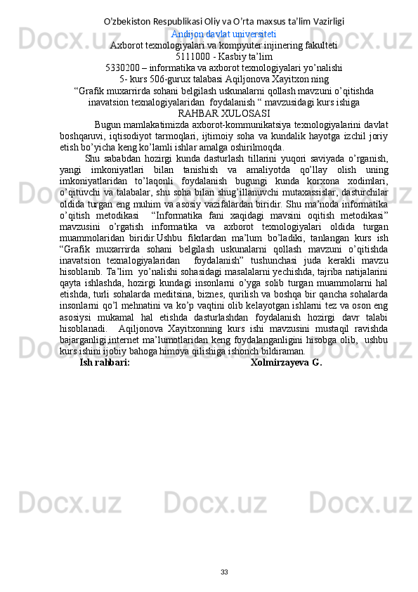 O’zbekiston Respublikasi Oliy va O’rta maxsus ta’lim Vazirligi
Andijon davlat universiteti
Axborot texnologiyalari va kompyuter injinering fakulteti
5111000 - Kasbiy ta’lim 
5330200 – informatika va axborot texnologiyalari yo’nalishi 
5-   kurs 506-gurux talabasi  Aqiljonova Xayitxon ning
“Grafik muxarrirda sohani belgilash uskunalarni qollash mavzuni o’qitishda
inavatsion texnalogiyalaridan  foydalanish  “ mavzusidagi kurs ishiga
RAHBAR XULOSASI
Bugun mamlakatimizda axborot-kommunikatsiya texnologiyalarini davlat
boshqaruvi,   iqtisodiyot   tarmoqlari,   ijtimoiy   soha   va   kundalik   hayotga   izchil   joriy
etish bo’yicha keng ko’lamli ishlar amalga oshirilmoqda .
Shu   sababdan   hozirgi   kunda   d asturlash   tillarini   yuqori   saviyada   o’rganish,
yangi   imkoniyatlari   bilan   tanishish   va   amaliyotda   qo’llay   olish   uning
imkoniyatlaridan   to’laqonli   foydalanish   bugungi   kunda   korxona   xodimlari,
o’qituvchi  va talabalar, shu  soha  bilan  shug’illanuvchi  mutaxassislar,  dasturchilar
oldida turgan eng muhim va asosiy vazifalardan biridir. Shu ma’noda informatika
o’qitish   metodikasi     “ Informatika   fani   xaqidagi   mavsini   oqitish   metodikasi ”
mavzusini   o’rgatish   informatika   va   axborot   texnologiyalari   oldida   turgan
muammolaridan   biridir.Ushbu   fikrlardan   ma’lum   bo’ladiki,   tanlangan   kurs   ish
“ Grafik   muxarrirda   sohani   belgilash   uskunalarni   qollash   mavzuni   o’qitishda
inavatsion   texnalogiyalaridan     foydalanish ”   tushunchasi   juda   kerakli   mavzu
hisoblanib.  Ta’lim  yo’nalishi sohasidagi masalalarni yechishda, tajriba natijalarini
qayta   ishlashda,   hozirgi   kundagi   insonlarni   o’yga   solib   turgan   muammolarni   hal
etishda, turli sohalarda meditsina, biznes, qurilish va boshqa bir qancha sohalarda
insonlarni qo’l mehnatini va ko’p vaqtini olib kelayotgan ishlarni tez va oson eng
asosiysi   mukamal   hal   etishda   dasturlashdan   foydalanish   hozirgi   davr   talabi
hisoblanadi.     Aqiljonova   Xayitxonning   kurs   ishi   mavzusini   mustaqil   ravishda
bajarganligi,internet ma’lumotlaridan keng foydalanganligini hisobga olib,   ushbu
kurs ishini ijobiy bahoga himoya qilishiga ishonch bildiraman. 
         Ish rahbari:                                                 Xolmirzayeva G.
33
