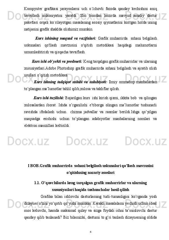 Kompyuter   grafikasi   jarayonlarni   uch   o`lchovli   fazoda   qanday   kechishini   aniq
tasvirlash   imkoniyatini   yaratdi.   Shu   boisdan   hozirda   mavjud   amaliy   dastur
paketlari orqali ko`rilayotgan masalaning asosiy qiymatlarini kiritgan holda uning
natijasini grafik shaklda olishimiz mumkin.
              Kurs   ishining   maqsad   va   vazifalari:   Grafik   muharrirda     sohani   belgilash
uskunalari   qo'llash   mavzusini   o'qitish   metodikasi   haqidagi   malumotlarni
umumlashtirish va qisqacha tavsiflash.  
       Kurs ishi ob’yekti va predmeti:  Keng tarqalgan grafik muharrirlar va ularning
xususiyatlari.Adobe Photoshop grafik muharrirda sohani belgilash va ajratib olish
usullari o’qitish metodikasi  
            Kurs   ishning   tadqiqot   uslubi   va   uslubiyoti:   Ilmiy   ommabop   manbalardan
to’plangan ma’lumotlar tahlil qilib,xulosa va takliflar qilish.
           Kurs ishi tuzilishi:  Bajarilgan kurs  ishi kirish qismi, ikkita bob  va qilingan
xulosalardan   iborat.   Ishda   o’rganilishi   e’tiborga   olingan   ma’lumotlar   tushunarli
ravishda   ifodalash   uchun     chizma   jadvallar   va   rasmlar   berildi.Ishga   qo’yilgan
maqsadga   erishishi   uchun   to’plangan   adabiyotlar   manbalarning   nomlari   va
elektron manzillari keltirildi. 
I BOB.Grafik muharrirda  sohani belgilash uskunalari qo'llash  mavzusini
o'qitish ning nazariy asoslari
1.1. O’quvchilarda keng tarqalgan grafik muharrirlar va ularning
xususiyatlari haqida tushunchalar hosil qilish
                  Grafika   bilan   ishlovchi   dasturlaming   turli-tumanligini   ko‘rganda   yosh
dizayner o'zini yo‘qotib qo‘yishi mumkin. Kerakli masalalami yechish uchun ideal
mos   keluvchi,   hamda   maksimal   qulay   va   sizga   foydali   ishni   ta’minlovchi   dastur
qanday qilib tanlanadi? Biz bilamizki, dastumi to:g‘ri tanlash dizayneming oldida
4 