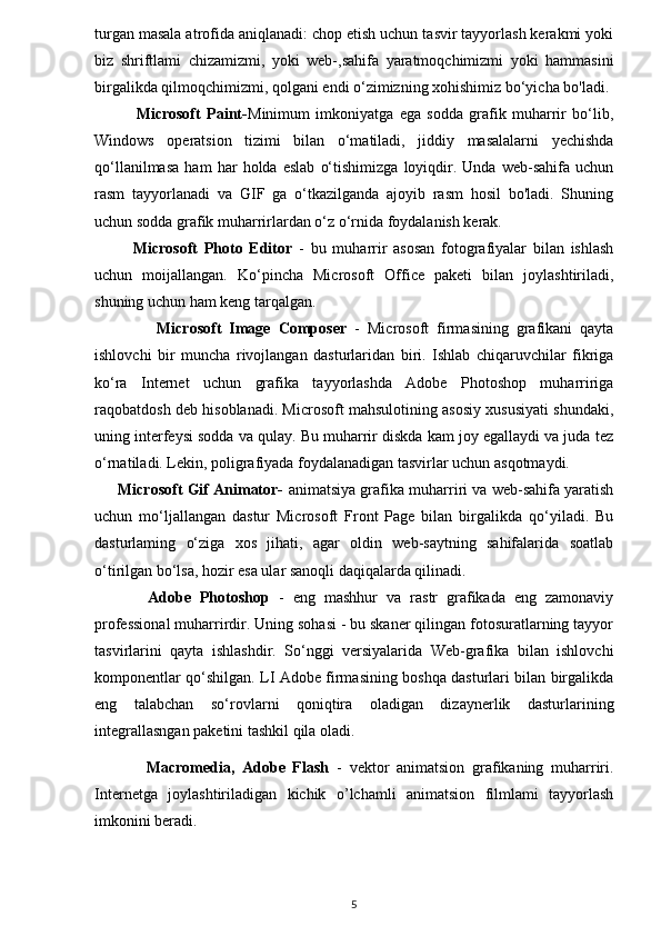 turgan masala atrofida aniqlanadi: chop etish uchun tasvir tayyorlash kerakmi yoki
biz   shriftlami   chizamizmi,   yoki   web-,sahifa   yaratmoqchimizmi   yoki   hammasini
birgalikda qilmoqchimizmi, qolgani endi o‘zimizning xohishimiz bo‘yicha bo'ladi.
              Microsoft   Paint- Minimum   imkoniyatga   ega   sodda   grafik   muharrir   bo‘lib,
Windows   operatsion   tizimi   bilan   o‘matiladi,   jiddiy   masalalarni   yechishda
qo‘llanilmasa   ham   har   holda   eslab   o‘tishimizga   loyiqdir.   Unda   web-sahifa   uchun
rasm   tayyorlanadi   va   GIF   ga   o‘tkazilganda   ajoyib   rasm   hosil   bo'ladi.   Shuning
uchun sodda grafik muharrirlardan o‘z o‘rnida foydalanish kerak.
            Microsoft   Photo   Editor   -   bu   muharrir   asosan   fotografiyalar   bilan   ishlash
uchun   moijallangan.   Ko‘pincha   Microsoft   Office   paketi   bilan   joylashtiriladi,
shuning uchun ham keng tarqalgan.
                Microsoft   Image   Composer   -   Microsoft   firmasining   grafikani   qayta
ishlovchi   bir   muncha   rivojlangan   dasturlaridan   biri.   Ishlab   chiqaruvchilar   fikriga
ko‘ra   Internet   uchun   grafika   tayyorlashda   Adobe   Photoshop   muharririga
raqobatdosh deb hisoblanadi. Microsoft mahsulotining asosiy xususiyati shundaki,
uning interfeysi sodda va qulay. Bu muharrir diskda kam joy egallaydi va juda tez
o‘rnatiladi. Lekin, poligrafiyada foydalanadigan tasvirlar uchun asqotmaydi. 
      Microsoft Gif Animator-  animatsiya grafika muharriri va web-sahifa yaratish
uchun   mo‘ljallangan   dastur   Microsoft   Front   Page   bilan   birgalikda   qo‘yiladi.   Bu
dasturlaming   o‘ziga   xos   jihati,   agar   oldin   web-saytning   sahifalarida   soatlab
o‘tirilgan bo‘lsa, hozir esa ular sanoqli daqiqalarda qilinadi.
            Adobe   Photoshop   -   eng   mashhur   va   rastr   grafikada   eng   zamonaviy
professional muharrirdir. Uning sohasi - bu skaner qilingan fotosuratlarning tayyor
tasvirlarini   qayta   ishlashdir.   So‘nggi   versiyalarida   Web-grafika   bilan   ishlovchi
komponentlar qo‘shilgan. LI Adobe firmasining boshqa dasturlari bilan birgalikda
eng   talabchan   so‘rovlarni   qoniqtira   oladigan   dizaynerlik   dasturlarining
integrallasngan paketini tashkil qila oladi. 
              Macromedia,   Adobe   Flash   -   vektor   animatsion   grafikaning   muharriri.
Internetga   joylashtiriladigan   kichik   o’lchamli   animatsion   filmlami   tayyorlash
imkonini beradi.
5 