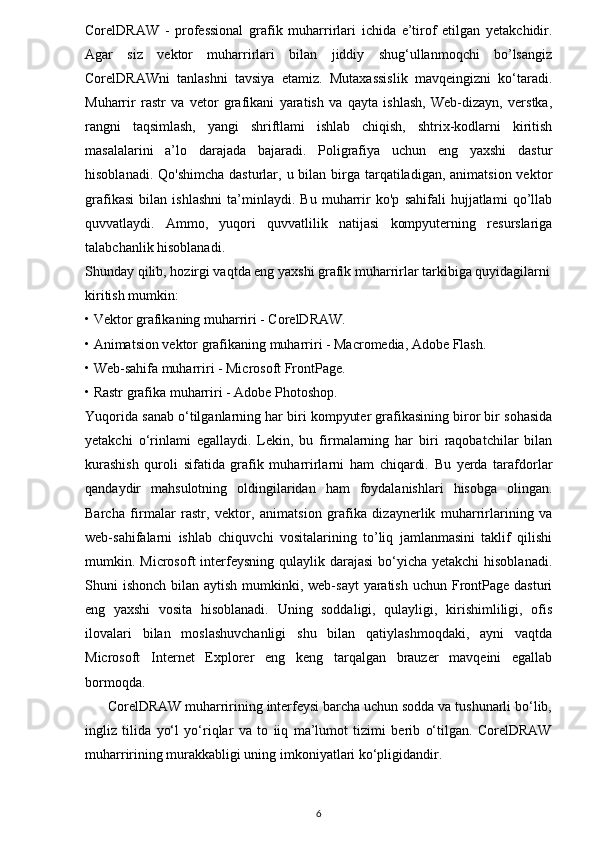 CorelDRAW   -   professional   grafik   muharrirlari   ichida   e’tirof   etilgan   yetakchidir.
Agar   siz   vektor   muharrirlari   bilan   jiddiy   shug‘ullanmoqchi   bo’lsangiz
CorelDRAWni   tanlashni   tavsiya   etamiz.   Mutaxassislik   mavqeingizni   ko‘taradi.
Muharrir   rastr   va   vetor   grafikani   yaratish   va   qayta   ishlash,   Web-dizayn,   verstka,
rangni   taqsimlash,   yangi   shriftlami   ishlab   chiqish,   shtrix-kodlarni   kiritish
masalalarini   a’lo   darajada   bajaradi.   Poligrafiya   uchun   eng   yaxshi   dastur
hisoblanadi. Qo'shimcha  dasturlar, u bilan birga tarqatiladigan,  animatsion vektor
grafikasi   bilan   ishlashni   ta’minlaydi.   Bu   muharrir   ko'p   sahifali   hujjatlami   qo’llab
quvvatlaydi.   Ammo,   yuqori   quvvatlilik   natijasi   kompyuterning   resurslariga
talabchanlik hisoblanadi.
Shunday qilib, hozirgi vaqtda eng yaxshi grafik muharrirlar tarkibiga quyidagilarni
kiritish mumkin:
• Vektor grafikaning muharriri - CorelDRAW.
• Animatsion vektor grafikaning muharriri - Macromedia, Adobe Flash.
• Web-sahifa muharriri - Microsoft FrontPage.
• Rastr grafika muharriri - Adobe Photoshop.
Yuqorida sanab o‘tilganlarning har biri kompyuter grafikasining biror bir sohasida
yetakchi   o‘rinlami   egallaydi.   Lekin,   bu   firmalarning   har   biri   raqobatchilar   bilan
kurashish   quroli   sifatida   grafik   muharrirlarni   ham   chiqardi.   Bu   yerda   tarafdorlar
qandaydir   mahsulotning   oldingilaridan   ham   foydalanishlari   hisobga   olingan.
Barcha   firmalar   rastr,   vektor,   animatsion   grafika   dizaynerlik   muharrirlarining   va
web-sahifalarni   ishlab   chiquvchi   vositalarining   to’liq   jamlanmasini   taklif   qilishi
mumkin. Microsoft  interfeysning qulaylik darajasi  bo‘yicha  yetakchi  hisoblanadi.
Shuni  ishonch bilan aytish  mumkinki, web-sayt  yaratish  uchun FrontPage  dasturi
eng   yaxshi   vosita   hisoblanadi.   Uning   soddaligi,   qulayligi,   kirishimliligi,   ofis
ilovalari   bilan   moslashuvchanligi   shu   bilan   qatiylashmoqdaki,   ayni   vaqtda
Microsoft   Internet   Explorer   eng   keng   tarqalgan   brauzer   mavqeini   egallab
bormoqda.
      CorelDRAW muharririning interfeysi barcha uchun sodda va tushunarli bo‘lib,
ingliz   tilida   yo‘l   yo‘riqlar   va   to   iiq   ma’lumot   tizimi   berib   o‘tilgan.   CorelDRAW
muharririning murakkabligi uning imkoniyatlari ko‘pligidandir.
6 