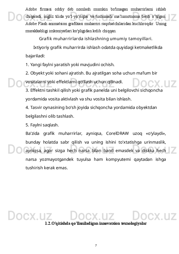 Adobe   firmasi   oddiy   deb   nomlash   mumkin   bo'lmagan   muharrirlami   ishlab
chiqaradi,   ingliz   tilida   yo‘l-yo‘riqlar   va   tushunarli   ma’lumotnoma   berib   o‘tilgan.
Adobe Flash animatsion grafikasi muharriri raqobatchilaridan kuchliroqdir. Uning
murakkabligi imkoniyatlari ko'pligidan kelib chiqqan.
Grafi k  muharrirlarda ishlashning umumiy  t amoy illari.
       Ixtiyoriy grafik muharrirda ishlash odatda quyidagi ketmaketlikda 
bajariladi:
1. Yangi faylni yaratish yoki mavjudini ochish.
2. Obyekt yoki sohani ajratish. Bu ajratilgan soha uchun ma’lum bir 
vositalarni yoki effektlarni qo’llash uchun qilinadi.
3. Effektni tashkil qilish yoki grafik panelda uni belgilovchi sichqoncha 
yordamida vosita aktivlash va shu vosita bilan ishlash.
4. Tasvir oynasining bo‘sh joyida sichqoncha yordamida obyektdan 
belgilashni olib tashlash.
5. Faylni saqlash.
Ba’zida   grafik   muharrirlar,   ayniqsa,   CorelDRAW   uzoq   «o‘ylaydi»,
bunday   holatda   sabr   qilish   va   uning   ishini   to'xtatishga   urinmaslik,
ayniqsa,   agar   sizga   hech   narsa   bilan   band   emasdek   va   diskka   hech
narsa   yozmayotgandek   tuyulsa   ham   kompyutemi   qaytadan   ishga
tushirish kerak emas.
1.2.O'qitishda qo'llaniladigan innovatsion texnologiyalar
7 