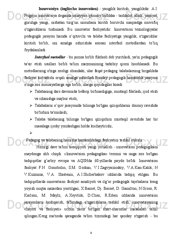 Innovatsiya   (inglizcha   innovation)   -   yangilik   kiritish,   yangilikdir.   A.I.
Prigojin innovatsiya deganda muayyan ijtimoiy birlikka - tashkilot, aholi, jamiyat,
guruhga   yangi,   nisbatan   turg’un   unsurlami   kiritib   boruvchi   maqsadga   muvofiq
o'zgarishlarni   tushunadi.   Bu   innovator   faoliyatidir.   Innovatsion     texnologiyalar
pedagogik   jarayon   hamda   o’qituvchi   va   talaba   faoliyatiga   yangilik,   o'zgarishlar
kiritish   bo'lib,   uni   amalga   oshirishda   asosan   interfaol   metodlardan   to’liq
foydalaniladi.
          Interfaol metodlar   - bu jamoa bo'lib fikrlash deb yuritiladi, ya'ni pedagogik
ta'sir   etish   usullari   bo'lib   ta'lim   mazmunining   tarkibiy   qismi   hisoblanadi.   Bu
metodlarning o'ziga xosligi  shundaki, ular  faqat pedagog     talabalarning birgalikda
faoliyat ko'rsatishi  orqali amalga oshiriladi.Bunday pedagogik hamkorlik jarayoni
o'ziga xos xususiyatlarga ega bo'lib, ularga quyidagilar kiradi: 
 Talabaning dars davomida befarqi bo'lmasligiga, mustaqil fikrlash, ijod etish
va izlanishga majbur etish;
 Talabalarni o’quv jarayonida bilimga bo'lgan qiziqishlarini doimiy ravishda
bo'lishini ta'minlash;
 Talaba   talabaning   bilimga   bo'lgan   qiziqishini   mustaqil   ravishda   har   bir
masalaga ijodiy yondashgan holda kuchaytirishi;
  
    Pedagog va talabaning hamisha hamkorlikdagi faoliyatini tashkil etilishi.
                 Hozirgi  davr  ta'lim  taraqqiyoti yangi yo'nalish - innovatsion pedagogikani
maydonga   olib   chiqdi.   «Innovatsion   pedagogika»   termini   va   unga   xos   bo'lgan
tadqiqotlar   g’arbiy   evropa   va   AQSHda   60-yillarda   paydo   bo'ldi.   Innovatsion
faoliyat   F.N.   Gonobolin,   S.M.   Godnin,   V.I.Zagvyazinskiy,   V.A.Kan-Kalik,   N
V.Kuzmina,   V.A.   Slastenin,   A.I.Shcherbakov   ishlarida   tadqiq   etilgan.   Bu
tadqiqotlarda   innovatsion   faoliyat   amaliyoti   va   ilg’or   pedagogik   tajribalarni   keng
yoyish nuqtai nazardan yoritilgan, X.Bamet, Dj. Basset, D. Gamilton, N.Gross, R.
Karlson,   M.   Maylz,   A.Xeyvlok,   D.Chen,   R.Edem   ishlarida   innovatsion
jarayonlarni   boshqarish,   ta'limdagi   o'zgarishlarni   tashkil   etish,   innovatsiyaning
«hayoti   va   faoliyati»   uchun   zarur   bo'lgan   shart-sharoitlar   masalalari   tahlil
qilingan.Keng   ma'noda   qaraganda   ta'lim   tizimidagi   har   qanday   o'zgarish   -   bu
8
