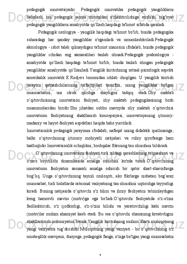 pedagogik   innovatsiyadir.   Pedagogik   innovatika   pedagogik   yangiliklarni
baholash,   uni   pedagogik   jamoa   tomonidan   o'zlashtirilishiga   erishish,   nig’oyat
pedagogik yangiliklarni amaliyotda qo’llash haqidagi ta'limot sifatida qaraladi.  
              Pedagogik   neologiya   -   yangilik   haqidagi   ta'limot   bo'lib,   bunda   pedagogika
sohasidagi   har   qanday   yangiliklar   o'rganiladi   va   umumlashtiriladi.Pedagogik
aksiologiya - isbot talab qilmaydigan ta'limot manosini ifodalab, bunda pedagogik
yangiliklar   ichidan   eng   samaralilari   tanlab   olinadi.Pedagogik   praksologiya   -
amaliyotda   qo’llash   haqidagi   ta'limot   bo'lib,   bunda   tanlab   olingan   pedagogik
yangiliklar  amaliyotda qo’llaniladi.Yangilik kiritishning sotsial-psixologik aspekti
amerikalik   innovatik   E.Rodjers   tomonidan   ishlab   chiqilgan.   U   yangilik   kiritish
jarayoni   qatnashchilarining   toifa(tip)lari   tasnifini,   uning   yangilikka   bo'lgan
munosabatini,   uni   idrok   qilishga   shayligini   tadqiq   etadi.Oliy   maktab
o’qituvchisining   innovatsion   faoliyati,   oliy   maktab   pedagogikasining   bosh
muammolaridan   biridir.Shu   jihatdan   ushbu   mavzyda   oliy   maktab   o’qituvchisi
innovatsion   faoliyatining   shakllanish   konsepsiyasi,   innovatsiyaning   ijtimoiy-
madaniy va hayot-faoliyati aspektlari haqida bahs yuritiladi.
Innovatsionlik   pedagogik   jarayonni   ifodalab,   nafaqat   uning   didaktik   qurilmasiga,
balki   o’qituvchining   ijtimoiy   mohiyatli   natijalari   va   ruhiy   qiyofasiga   ham
taalluqlidir.Innovatsionlik ochiqlikni, boshqalar fikrining tan olinishini bildiradi.
        O’qituvchining innovatsion faoliyati turli xildagi qarashlarning to'qnashuvi va
o'zaro   boyitilishi   dinamikasida   amalga   oshishini   ko'zda   tutadi.O’qituvchining
innovatsion   faoliyatini   samarali   amalga   oshirish   bir   qator   shart-sharoitlarga
bog’liq.   Unga   o’qituvchining   tayinli   muloqoti,   aks   fikrlarga   nisbatan   beg’araz
munosabat, turli holatlarda ratsional vaziyatning tan olinishini uqtirishga tayyorligi
kiradi.   Buning   natijasida   o’qituvchi   o'z   bilim   va   ilmiy   faoliyatini   ta'minlaydigan
keng   hamrovli   mavzu   (motiv)ga   ega   bo'ladi.O’qituvchi   faoliyatida   o'z-o'zini
faollashtirish,   o'z   ijodkorligi,   o'z-o'zini   bilishi   va   yaratuvchiligi   kabi   mavzu
(motiv)lar  muhim  ahamiyat  kasb  etadi. Bu esa o’qituvchi shaxsining kreativligini
shakllantirish imkoniyatini beradi.Yangilik kiritishning muhim sharti muloqotning
yangi   vaziyatini   tug’dirishdir.Muloqotning   yangi   vaziyati   -   bu   o’qituvchining   o'z
mustaqillik mavqeini, dunyoga, pedagogik fanga, o'ziga bo'lgan yangi munosabatni
9