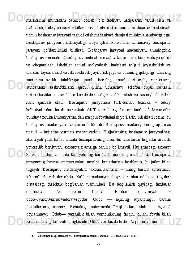 malakasini   muntazam   oshirib   borish,   o z   faoliyati   natijalarini   tahlil   eish   vaʻ
tushunish,  ijobiy shaxsiy  sifatlarni  rivojlantirishdan  iborat. Boshqaruv  madaniyati
uchun boshqaruv jarayoni tashkil etish madaniyati darajasi muhim ahamiyatga ega.
Boshqaruv   jarayoni   madaniyatiga   rioya   qilish   korxonada   zamonaviy   boshqaruv
jarayoni   qo llanilishini   bildiradi.   Boshqaruv   jarayoni   madaniyati,   shuningdek,	
ʻ
boshqaruv mehnatini (boshqaruv mehnatini maqbul taqsimlash, kooperatsiya qilish
va   chegaralash,   ishchilar   sonini   me’yorlash,   kadrlarni   to g ri   joylashtirish   va	
ʻ ʻ
ulardan foydalanish) va ishlovchi ish joyini(ish joyi va binoning qulayligi, ularning
sanitariya-tozalik   talablariga   javob   berishi),   maqbullashtirish,   majlislarni,
suhbatlarni,   tashrifchilarni   qabul   qilish,   uchrashuv,   telefon   orqali   so rash,	
ʻ
mehnatkashlar   xatlari   bilan   tanishishni   to g ri   tashkil   etish   va   rasmiylashtirishni	
ʻ ʻ
ham   qamrab   oladi.   Boshqaruv   jarayonida   turli-tuman   texnika   –   oddiy
kalkulyatordan   tortib   murakkab   AKT   vositalarigacha   qo llaniladi.	
ʻ 4
  Menejerlar
bunday texnika imkoniyatlaridan maqbul foydalanish yo llarini bilishlari lozim, bu	
ʻ
boshqaruv   madaniyati   darajasini   bildiradi.   Boshqaruv   madaniyatining   ajralmas
unsuri   –   hujjatlar   yuritish   madaniyatidir.   Hujjatlarning   boshqaruv   jarayonidagi
ahamiyati   juda   katta,   chunki   boshqaruvning   biron-bir   vazifasini   hujjatlar   asosida
yetkazilib   beriluvchi   axborotsiz   amalga   oshirib   bo lmaydi.   Hujjatlardagi   axborot	
ʻ
korxona   tashqi   va   ichki   faoliyatining   barcha   tomonini   qamrab   oladi.   Boshqaruv
jarayoning   barcha   operatsiyalari   amalda   hujjatlardan   boshlanib,   hujjatlar   bilan
tugaydi.   Boshqaruv   madaniyatini   takomillashtirish   –   uning   barcha   unsurlarini
takomillashtirish   demakdir!   Rahbar   madaniyati   deganda   rahbar   odobi   va   iqgidori
o rtasidagi   dialektik   bog lanish   tushuniladi.   Bu   bog lanish   quyidagi   fazilatlar	
ʻ ʻ ʻ
majmuida   o z   aksini   topadi:   Rahbar   madaniyati   =	
ʻ
odob+iymon+nnsof+adolat+iqtidor.   Odob   —   aqlning   suyanchig i,   barcha	
ʻ
fazilatlarning   mezoni.   Behudaga   xalqimizda   “Aql   bilan   odob   —   egizak”
deyishmaydi.   Odob—   yaxshilik   bilan   yomonlikning   farqini   bilish,   foyda   bilan
zarar orasidagi tafovutni anglashdir. Odob vositasida kishi o z jonini yomon 	
ʻ
______________________________
4. Yo ldoshev N.Q., Nabokov V.I. Menejment nazariyasi. Darslik. -T.: TDIU, 2013.-433 6. 	
ʻ
10 