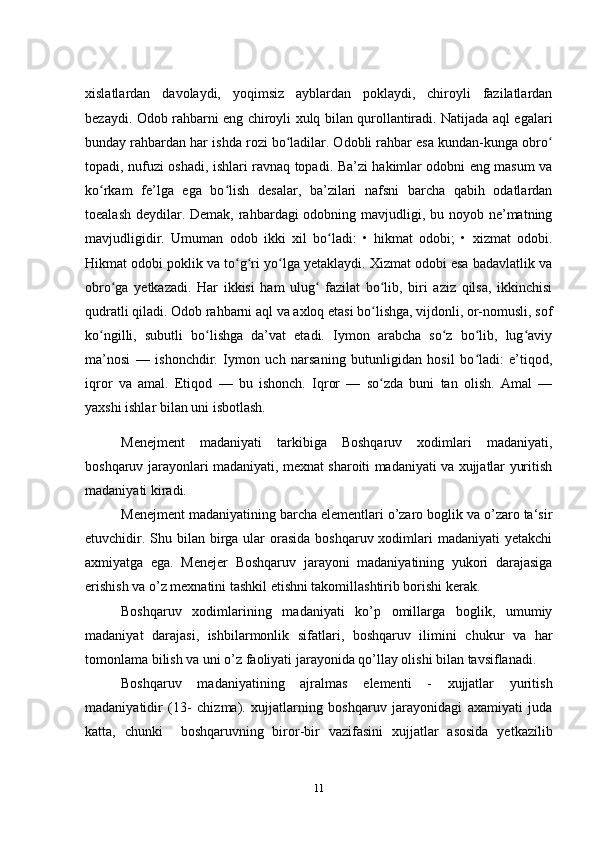 xislatlardan   davolaydi,   yoqimsiz   ayblardan   poklaydi,   chiroyli   fazilatlardan
bezaydi. Odob rahbarni eng chiroyli xulq bilan qurollantiradi. Natijada aql egalari
bunday rahbardan har ishda rozi bo ladilar. Odobli rahbar esa kundan-kunga obroʻ ʻ
topadi, nufuzi oshadi, ishlari ravnaq topadi. Ba’zi hakimlar odobni eng masum va
ko rkam   fe’lga   ega   bo lish   desalar,   ba’zilari   nafsni   barcha   qabih   odatlardan	
ʻ ʻ
toealash deydilar. Demak, rahbardagi odobning mavjudligi, bu noyob ne’matning
mavjudligidir.   Umuman   odob   ikki   xil   bo ladi:   •   hikmat   odobi;   •   xizmat   odobi.	
ʻ
Hikmat odobi poklik va to g ri yo lga yetaklaydi. Xizmat odobi esa badavlatlik va	
ʻ ʻ ʻ
obro ga   yetkazadi.   Har   ikkisi   ham   ulug   fazilat   bo lib,   biri   aziz   qilsa,   ikkinchisi	
ʻ ʻ ʻ
qudratli qiladi. Odob rahbarni aql va axloq etasi bo lishga, vijdonli, or-nomusli, sof	
ʻ
ko ngilli,   subutli   bo lishga   da’vat   etadi.   Iymon   arabcha   so z   bo lib,   lug aviy	
ʻ ʻ ʻ ʻ ʻ
ma’nosi   —   ishonchdir.   Iymon   uch   narsaning   butunligidan   hosil   bo ladi:   e’tiqod,	
ʻ
iqror   va   amal.   Etiqod   —   bu   ishonch.   Iqror   —   so zda   buni   tan   olish.   Amal   —	
ʻ
yaxshi ishlar bilan uni isbotlash.  
Menejment   madaniyati   tarkibiga   Boshqaruv   xodimlari   madaniyati,
boshqaruv jarayonlari madaniyati, mexnat sharoiti madaniyati va xujjatlar yuritish
madaniyati kiradi.
Menejment madaniyatining barcha elementlari o’zaro boglik va o’zaro ta‘sir
etuvchidir. Shu bilan birga ular  orasida  boshqaruv xodimlari  madaniyati  yetakchi
axmiyatga   ega.   Menejer   Boshqaruv   jarayoni   madaniyatining   yukori   darajasiga
erishish va o’z mexnatini tashkil etishni takomillashtirib borishi kerak.
Boshqaruv   xodimlarining   madaniyati   ko’p   omillarga   boglik,   umumiy
madaniyat   darajasi,   ishbilarmonlik   sifatlari,   boshqaruv   ilimini   chukur   va   har
tomonlama bilish va uni o’z faoliyati jarayonida qo’llay olishi bilan tavsiflanadi. 
Boshqaruv   madaniyatining   ajralmas   elementi   -   xujjatlar   yuritish
madaniyatidir   (13-   chizma).   xujjatlarning   boshqaruv   jarayonidagi   axamiyati   juda
katta,   chunki     boshqaruvning   biror-bir   vazifasini   xujjatlar   asosida   yetkazilib
11 