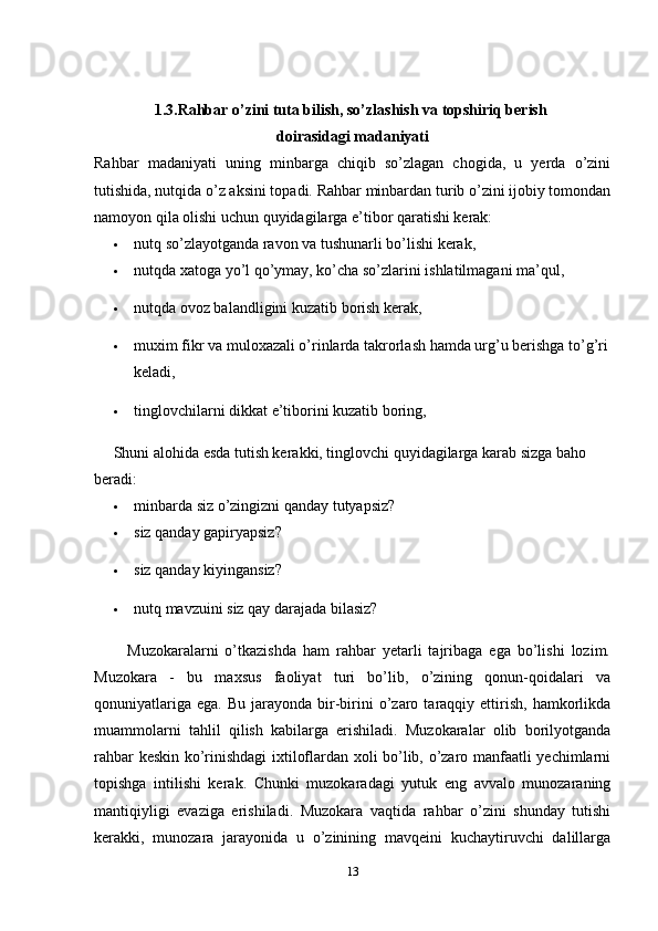 1.3.Rahbar o’zini tuta bilish, so’zlashish va topshiriq berish 
doirasidagi madaniyati
Rahbar   madaniyati   uning   minbarga   chiqib   so’zlagan   chogida,   u   yerda   o’zini
tutishida, nutqida o’z aksini topadi. Rahbar minbardan turib o’zini ijobiy tomondan
namoyon qila olishi uchun quyidagilarga e’tibor qaratishi kerak:
 nutq so’zlayotganda ravon va tushunarli bo’lishi kerak, 
 nutqda xatoga yo’l qo’ymay, ko’cha so’zlarini ishlatilmagani ma’qul, 
 nutqda ovoz balandligini kuzatib borish kerak, 
 muxim fikr va muloxazali o’rinlarda takrorlash hamda urg’u berishga to’g’ri
keladi, 
 tinglovchilarni dikkat e’tiborini kuzatib boring, 
     Shuni alohida esda tutish kerakki, tinglovchi quyidagilarga karab sizga baho 
beradi: 
 minbarda siz o’zingizni qanday tutyapsiz? 
 siz qanday gapiryapsiz? 
 siz qanday kiyingansiz? 
 nutq mavzuini siz qay darajada bilasiz? 
          Muzokaralarni   o’tkazishda   ham   rahbar   yetarli   tajribaga   ega   bo’lishi   lozim.
Muzokara   -   bu   maxsus   faoliyat   turi   bo’lib,   o’zining   qonun-qoidalari   va
qonuniyatlariga   ega.  Bu  jarayonda  bir-birini   o’zaro  taraqqiy  ettirish,   hamkorlikda
muammolarni   tahlil   qilish   kabilarga   erishiladi.   Muzokaralar   olib   borilyotganda
rahbar keskin ko’rinishdagi ixtiloflardan xoli bo’lib, o’zaro manfaatli yechimlarni
topishga   intilishi   kerak.   Chunki   muzokaradagi   yutuk   eng   avvalo   munozaraning
mantiqiyligi   evaziga   erishiladi.   Muzokara   vaqtida   rahbar   o’zini   shunday   tutishi
kerakki,   munozara   jarayonida   u   o’zinining   mavqeini   kuchaytiruvchi   dalillarga
13 