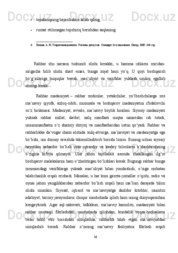  topshiriqning bajarilishini talab  q iling, 
 ruxsat etilimagan topshiriq berishdan saqlaning. 
___________________________
6. Лялина А. М. Теория менеджмента: Учебник для вузов. Стандарт 3-го поколения. Питер, 2009.-464 стр.
Rahbar   shu   narsani   tushunib   olishi   kerakki ,   u   hamma   ishlarni   miridan -
sirigacha   bilib   olishi   shart   emas ,   bunga   xojat   ham   yo ’ q .   U   quyi   boshqarish
bo ’ g ’ inlariga   huquqlar   berish ,   mas ’ uliyat   va   vazifalar   yuklash   usulini   egallab
olmogi   kerak . 
Rahbar   madaniyati   –   rahbar   xodimlar,   yetakchilar,   yo lboshchilarga   xosʻ
ma naviy   qiyofa,   axloq-odob,   muomala   va   boshqaruv   madaniyatini   ifodalovchi	
ʼ
so z   birikmasi.   Madaniyat,   avvalo,   ma naviy   boylik   hosilasi.   Siyosiy   madaniyati
ʻ ʼ
yuksak   rahbar   millat,   davlat,   xalq   manfaati   nuqtai   nazaridan   ish   tutadi,
umummanfaatni   o z   shaxsiy   ehtiyoj   va   manfaatlaridan   ustun   qo yadi.   Rahbar   va	
ʻ ʻ
rahbarlikka  da vogar   shaxs  alohida  xulq-atvorga,  ma naviyat  va  madaniyatga  ega	
ʼ ʼ
bo lishi, uni doimiy ravishda takomillashtirib borishi lozim. Buning uchun siyosiy	
ʻ
hayotdan   xabardor   bo lish   yoki   iqtisodiy   va   kasbiy   bilimlarni   o zlashtirishning	
ʻ ʻ
o zigina   kifoya   qilmaydi.   Ular   jahon   tajribalari   asosida   shakllangan   ilg or	
ʻ ʻ
boshqaruv malakalarini ham o zlashtirgan bo lishlari kerak. Bugungi rahbar bunga	
ʻ ʻ
zimmasidagi   vazifalarga   yuksak   mas uliyat   bilan   yondashish,   o ziga   nisbatan	
ʼ ʻ
talabchanlik orqali erishadi. Masalan, u har kuni gazeta-jurnallar o qishi, radio va	
ʻ
oynai   jahon   yangiliklaridan   xabardor   bo lish   orqali   ham   ma lum   darajada   bilim	
ʻ ʼ
olishi   mumkin.   Siyosat,   iqtisod   va   ma naviyatga   daxldor   kitoblar,   mumtoz
ʼ
adabiyot, tarixiy jarayonlarni chuqur mushohada qilish ham uning dunyoqarashini
kengaytiradi.   Agar   aql-zakovati,   tafakkuri,   ma naviy   kamoloti,   madaniyati   bilan	
ʼ
rahbar   mustaqil   fikrlashdan,   mushohada   qilishdan,   kundalik   voqea-hodisalarni
teran   tahlil   etib   borishdan   uzoqlashsa,   rahbarlik   talab   etgan   ma naviyatdan	
ʼ
uzoqlashib   boradi.   Rahbar   o zining   ma naviy   faoliyatini   fikrlash   orqali	
ʻ ʼ
16 