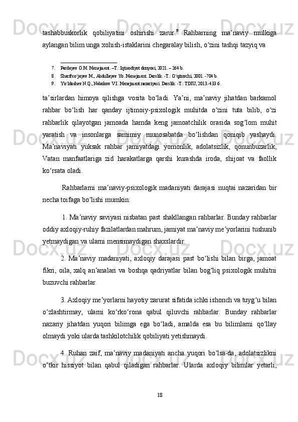 tashabbuskorlik   qobiliyatini   oshirishi   zarur. 9
  Rahbarning   ma naviy   mulkigaʼ
aylangan bilim unga xohish-istaklarini chegaralay bilish, o zini tashqi tazyiq va 	
ʻ
_________________________
7. Pardayev O.M. Menejment. –T.: Iqtisodiyot dunyosi, 2021. – 264 b. 
8. Sharifxo jayev M., Abdullayev Yo. Menejment. Darslik. -T.: O qituvchi, 2001. -704 b. 	
ʻ ʻ
9. Yo ldoshev N.Q., Nabokov V.I. Menejment nazariyasi. Darslik. -T.: TDIU, 2013.-433 6. 	
ʻ
ta sirlardan   himoya   qilishga   vosita   bo ladi.   Ya ni,   ma naviy   jihatdan   barkamol	
ʼ ʻ ʼ ʼ
rahbar   bo lish   har   qanday   ijtimoiy-psixologik   muhitda   o zini   tuta   bilib,   o zi	
ʻ ʻ ʻ
rahbarlik   qilayotgan   jamoada   hamda   keng   jamoatchilik   orasida   sog lom   muhit	
ʻ
yaratish   va   insonlarga   samimiy   munosabatda   bo lishdan   qoniqib   yashaydi.	
ʻ
Ma naviyati   yuksak   rahbar   jamiyatdagi   yomonlik,   adolatsizlik,   qonunbuzarlik,	
ʼ
Vatan   manfaatlariga   zid   harakatlarga   qarshi   kurashda   iroda,   shijoat   va   faollik
ko rsata oladi.
ʻ
  Rahbarlarni   ma naviy-psixologik   madaniyati   darajasi   nuqtai   nazaridan   bir	
ʼ
necha toifaga bo lishi mumkin:	
ʻ
  1. Ma naviy saviyasi nisbatan past shakllangan rahbarlar. Bunday rahbarlar	
ʼ
oddiy axloqiy-ruhiy fazilatlardan mahrum, jamiyat ma naviy me yorlarini tushunib	
ʼ ʼ
yetmaydigan va ularni mensimaydigan shaxslardir.
2.   Ma naviy   madaniyati,   axloqiy   darajasi   past   bo lishi   bilan   birga,   jamoat	
ʼ ʻ
fikri,  oila,   xalq  an analari   va  boshqa   qadriyatlar   bilan   bog liq   psixologik  muhitni	
ʼ ʻ
buzuvchi rahbarlar.
3. Axloqiy me yorlarni hayotiy zarurat sifatida ichki ishonch va tuyg u bilan	
ʼ ʻ
o zlashtirmay,   ularni   ko rko rona   qabul   qiluvchi   rahbarlar.   Bunday   rahbarlar	
ʻ ʻ ʻ
nazariy   jihatdan   yuqori   bilimga   ega   bo ladi,   amalda   esa   bu   bilimlarni   qo llay	
ʻ ʻ
olmaydi yoki ularda tashkilotchilik qobiliyati yetishmaydi.
4.   Ruhan   zaif,   ma naviy   madaniyati   ancha   yuqori   bo lsa-da,   adolatsizlikni	
ʼ ʻ
o tkir   hissiyot   bilan   qabul   qiladigan   rahbarlar.   Ularda   axloqiy   bilimlar   yetarli,	
ʻ
18 