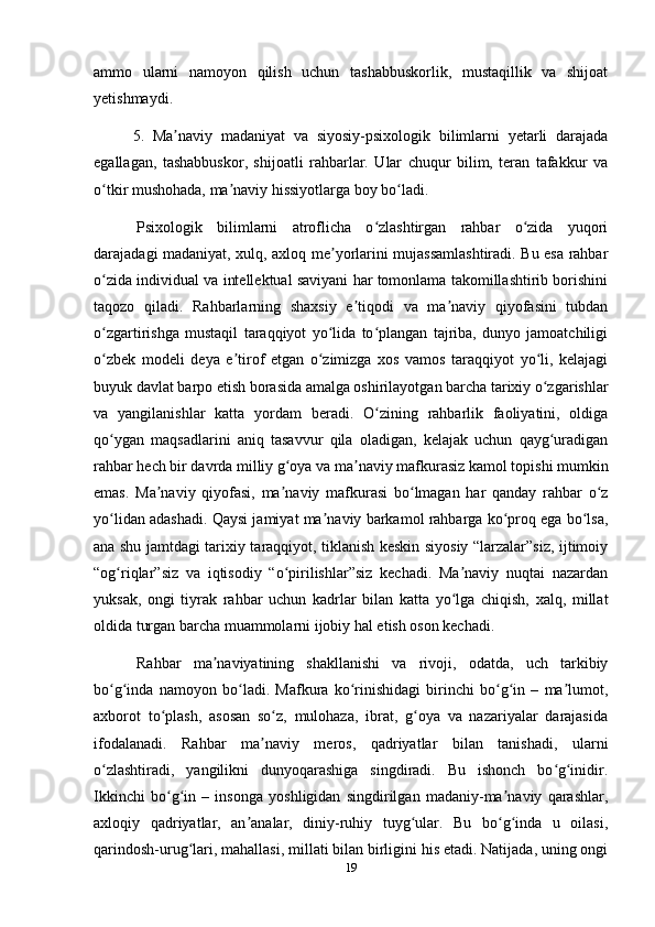 ammo   ularni   namoyon   qilish   uchun   tashabbuskorlik,   mustaqillik   va   shijoat
yetishmaydi.
5.   Ma naviy   madaniyat   va   siyosiy-psixologik   bilimlarni   yetarli   darajadaʼ
egallagan,   tashabbuskor,   shijoatli   rahbarlar.   Ular   chuqur   bilim,   teran   tafakkur   va
o tkir mushohada, ma naviy hissiyotlarga boy bo ladi.	
ʻ ʼ ʻ
  Psixologik   bilimlarni   atroflicha   o zlashtirgan   rahbar   o zida   yuqori	
ʻ ʻ
darajadagi madaniyat, xulq, axloq me yorlarini mujassamlashtiradi. Bu esa rahbar	
ʼ
o zida individual va intellektual saviyani har tomonlama takomillashtirib borishini	
ʻ
taqozo   qiladi.   Rahbarlarning   shaxsiy   e tiqodi   va   ma naviy   qiyofasini   tubdan	
ʼ ʼ
o zgartirishga   mustaqil   taraqqiyot   yo lida   to plangan   tajriba,   dunyo   jamoatchiligi	
ʻ ʻ ʻ
o zbek   modeli   deya   e tirof   etgan   o zimizga   xos   vamos   taraqqiyot   yo li,   kelajagi
ʻ ʼ ʻ ʻ
buyuk davlat barpo etish borasida amalga oshirilayotgan barcha tarixiy o zgarishlar	
ʻ
va   yangilanishlar   katta   yordam   beradi.   O zining   rahbarlik   faoliyatini,   oldiga	
ʻ
qo ygan   maqsadlarini   aniq   tasavvur   qila   oladigan,   kelajak   uchun   qayg uradigan	
ʻ ʻ
rahbar hech bir davrda milliy g oya va ma naviy mafkurasiz kamol topishi mumkin	
ʻ ʼ
emas.   Ma naviy   qiyofasi,   ma naviy   mafkurasi   bo lmagan   har   qanday   rahbar   o z	
ʼ ʼ ʻ ʻ
yo lidan adashadi. Qaysi jamiyat ma naviy barkamol rahbarga ko proq ega bo lsa,	
ʻ ʼ ʻ ʻ
ana shu jamtdagi tarixiy taraqqiyot, tiklanish keskin siyosiy “larzalar”siz, ijtimoiy
“og riqlar”siz   va   iqtisodiy   “o pirilishlar”siz   kechadi.   Ma naviy   nuqtai   nazardan
ʻ ʻ ʼ
yuksak,   ongi   tiyrak   rahbar   uchun   kadrlar   bilan   katta   yo lga   chiqish,   xalq,   millat	
ʻ
oldida turgan barcha muammolarni ijobiy hal etish oson kechadi.
  Rahbar   ma naviyatining   shakllanishi   va   rivoji,   odatda,   uch   tarkibiy	
ʼ
bo g inda   namoyon   bo ladi.   Mafkura   ko rinishidagi   birinchi   bo g in   –   ma lumot,	
ʻ ʻ ʻ ʻ ʻ ʻ ʼ
axborot   to plash,   asosan   so z,   mulohaza,   ibrat,   g oya   va   nazariyalar   darajasida	
ʻ ʻ ʻ
ifodalanadi.   Rahbar   ma naviy   meros,   qadriyatlar   bilan   tanishadi,   ularni	
ʼ
o zlashtiradi,   yangilikni   dunyoqarashiga   singdiradi.   Bu   ishonch   bo g inidir.	
ʻ ʻ ʻ
Ikkinchi   bo g in   –   insonga   yoshligidan   singdirilgan   madaniy-ma naviy   qarashlar,	
ʻ ʻ ʼ
axloqiy   qadriyatlar,   an analar,   diniy-ruhiy   tuyg ular.   Bu   bo g inda   u   oilasi,	
ʼ ʻ ʻ ʻ
qarindosh-urug lari, mahallasi, millati bilan birligini his etadi. Natijada, uning ongi	
ʻ
19 