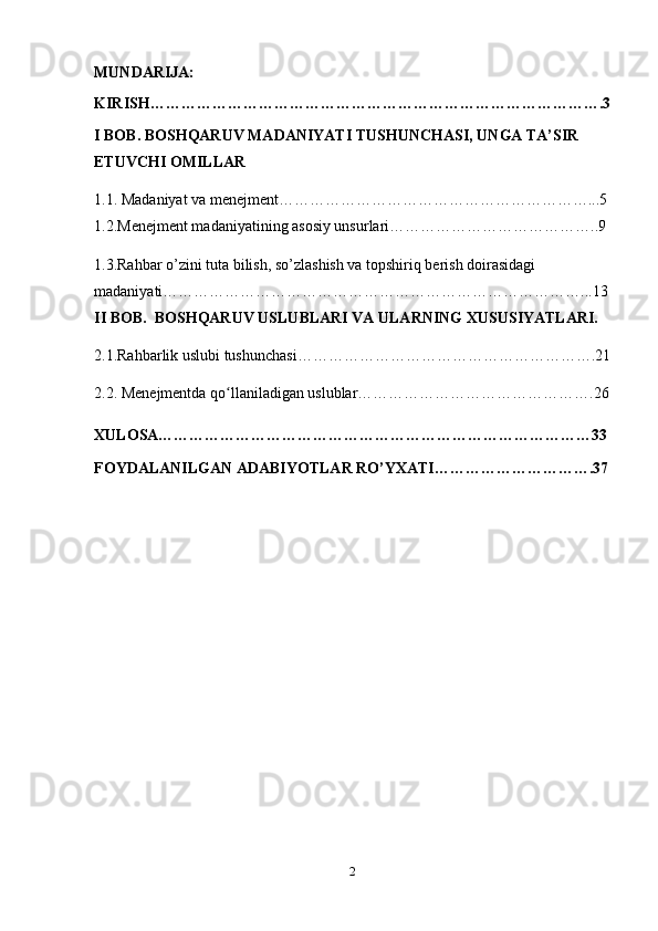MUNDARIJA:
KIRISH…………………………………………………………………………….3
I BOB. BOSHQARUV MADANIYATI TUSHUNCHASI, UNGA TA’SIR 
ETUVCHI OMILLAR
1.1.  Madaniyat va menejment……………………………………………………...5
1.2.Menejment madaniyatining asosiy unsurlari…………………………………..9
1.3.Rahbar o’zini tuta bilish, so’zlashish va topshiriq berish doirasidagi 
madaniyati………………………………………………………………………...13
II BOB.  BOSHQARUV USLUBLARI VA ULARNING XUSUSIYATLARI.
2.1.Rahbarlik uslubi tushunchasi………………………………………………….21
2.2. Menejmentda qo llaniladigan uslublar……………………………………….26ʻ
XULOSA…………………………………………………………………………33
FOYDALANILGAN ADABIYOTLAR RO’YXATI………………………….37
2 