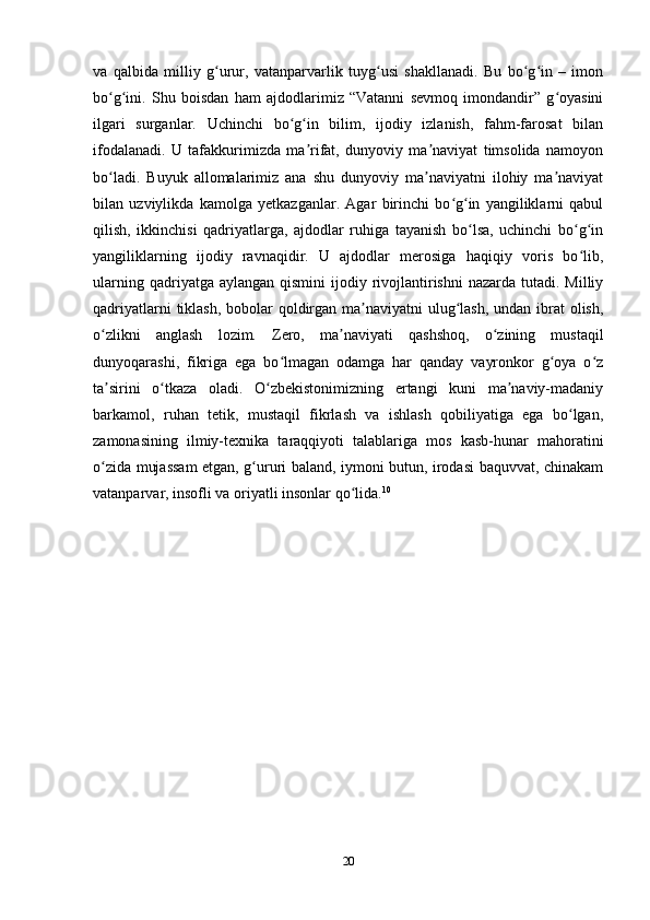 va   qalbida   milliy   g urur,   vatanparvarlik   tuyg usi   shakllanadi.   Bu   bo g in   –   imonʻ ʻ ʻ ʻ
bo g ini.   Shu   boisdan   ham   ajdodlarimiz   “Vatanni   sevmoq   imondandir”   g oyasini	
ʻ ʻ ʻ
ilgari   surganlar.   Uchinchi   bo g in   bilim,   ijodiy   izlanish,   fahm-farosat   bilan	
ʻ ʻ
ifodalanadi.   U   tafakkurimizda   ma rifat,   dunyoviy   ma naviyat   timsolida   namoyon	
ʼ ʼ
bo ladi.   Buyuk   allomalarimiz   ana   shu   dunyoviy   ma naviyatni   ilohiy   ma naviyat	
ʻ ʼ ʼ
bilan   uzviylikda   kamolga   yetkazganlar.   Agar   birinchi   bo g in   yangiliklarni   qabul	
ʻ ʻ
qilish,   ikkinchisi   qadriyatlarga,   ajdodlar   ruhiga   tayanish   bo lsa,   uchinchi   bo g in	
ʻ ʻ ʻ
yangiliklarning   ijodiy   ravnaqidir.   U   ajdodlar   merosiga   haqiqiy   voris   bo lib,	
ʻ
ularning  qadriyatga aylangan  qismini   ijodiy rivojlantirishni   nazarda  tutadi.  Milliy
qadriyatlarni  tiklash,  bobolar  qoldirgan ma naviyatni  ulug lash,  undan ibrat olish,	
ʼ ʻ
o zlikni   anglash   lozim.   Zero,   ma naviyati   qashshoq,   o zining   mustaqil	
ʻ ʼ ʻ
dunyoqarashi,   fikriga   ega   bo lmagan   odamga   har   qanday   vayronkor   g oya   o z	
ʻ ʻ ʻ
ta sirini   o tkaza   oladi.   O zbekistonimizning   ertangi   kuni   ma naviy-madaniy	
ʼ ʻ ʻ ʼ
barkamol,   ruhan   tetik,   mustaqil   fikrlash   va   ishlash   qobiliyatiga   ega   bo lgan,	
ʻ
zamonasining   ilmiy-texnika   taraqqiyoti   talablariga   mos   kasb-hunar   mahoratini
o zida mujassam  etgan, g ururi baland, iymoni butun, irodasi baquvvat, chinakam	
ʻ ʻ
vatanparvar, insofli va oriyatli insonlar   qo lida.	
ʻ 10
20 