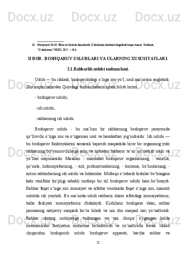 ___________________
10. Mirziyoyev Sh.M. Erkin va farovon demokratik O zbekiston davlatini birgalikda barpo etamiz. Toshkent, ʻ
“O zbekiston” NMIU, 2017. – 56 b. 	
ʻ
II BOB.  BOSHQARUV USLUBLARI VA ULARNING XUSUSIYATLARI.
2.1.Rahbarlik uslubi tushunchasi.
Uslub — bu ishlash, boshqarishdagi o ziga xos yo l, usul ma’nosini anglatadi.	
ʻ ʻ
Shu nuqtai nazardan Quyidagi tushunchalarni ajrata bilish lozim: 
- boshqaruv uslubi; 
- ish uslubi; 
- rahbarning ish uslubi.
Boshqaruv   uslubi   -   bu   ma’lum   bir   rahbarning   boshqaruv   jarayonida
qo llovchi o ziga xos va o zgarmas usul va harakatlari yig indisidir. Ish uslubi —	
ʻ ʻ ʻ ʻ
bu boshqaruv funksiyalarini samarali bajarish maqsadida biror bir organning yoki
rahbarning   bo ysunuvchilarga   aniq   va   nisbatan   barkaror   ta’sir   qo rsatish   usuli   va	
ʻ ʻ
yo llari   majmuasidir.   Masalan:   -   mamlakat   boshqaruv   organlarining;   -   vazirlik,	
ʻ
qo mita,   hokimiyatlarning;   -   sud,   prokuraturalarning;   -   korxona,   bo limlarning;   -
ʻ ʻ
ayrim rahbarlarning ish uslubi va hokazolar. Mutlaqo o xshash kishilar bo lmagani	
ʻ ʻ
kabi   vazifalar   ko pligi   sababli   mutlaqo   bir   xil   boshqaruv   uslubi   ham   bo lmaydi.	
ʻ ʻ
Rahbar   faqat   o ziga xos  xususiyat   va sifatlar   vositasida  faqat   o ziga  xos,  mansub	
ʻ ʻ
uslubda   ish   yuritadi.   Bu   ma’noda   uslub   rahbarni   shaxs   sifatidagi   xususiyatlarini,
balki   faoliyati   xususiyatlarini   ifodalaydi.   Kishilarni   boshqarar   ekan,   rahbar
jamoaning   natijaviy   maqsadi   ko ra   biladi   va   uni   shu   maqsad   sari   yo naltiradi.	
ʻ ʻ
Rahbar   ishning   mohiyatiga   tushungan   va   uni   chuqur   o rgangan   holda	
ʻ
mutaxassislar   faoliyatini   mohirona   birlashtirish   va   yo naltirishi   kerak.   Ishlab	
ʻ
chiqarishni   boshqarish   uslubi   boshqaruv   apparati,   barcha   rahbar   va
21 