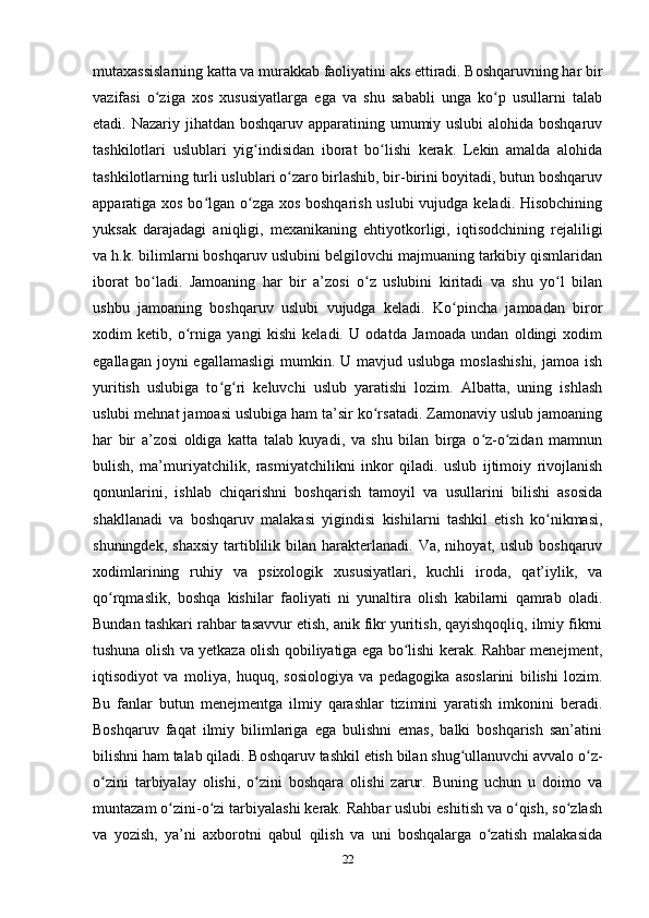 mutaxassislarning katta va murakkab faoliyatini aks ettiradi. Boshqaruvning har bir
vazifasi   o ziga   xos   xususiyatlarga   ega   va   shu   sababli   unga   ko p   usullarni   talabʻ ʻ
etadi. Nazariy jihatdan boshqaruv apparatining umumiy uslubi  alohida boshqaruv
tashkilotlari   uslublari   yig indisidan   iborat   bo lishi   kerak.   Lekin   amalda   alohida	
ʻ ʻ
tashkilotlarning turli uslublari o zaro birlashib, bir-birini boyitadi, butun boshqaruv	
ʻ
apparatiga xos bo lgan o zga xos boshqarish  uslubi  vujudga keladi. Hisobchining	
ʻ ʻ
yuksak   darajadagi   aniqligi,   mexanikaning   ehtiyotkorligi,   iqtisodchining   rejaliligi
va h.k. bilimlarni boshqaruv uslubini belgilovchi majmuaning tarkibiy qismlaridan
iborat   bo ladi.   Jamoaning   har   bir   a’zosi   o z   uslubini   kiritadi   va   shu   yo l   bilan	
ʻ ʻ ʻ
ushbu   jamoaning   boshqaruv   uslubi   vujudga   keladi.   Ko pincha   jamoadan   biror	
ʻ
xodim   ketib,   o rniga   yangi   kishi   keladi.   U   odatda   Jamoada   undan   oldingi   xodim	
ʻ
egallagan  joyni  egallamasligi  mumkin.  U mavjud  uslubga  moslashishi,   jamoa ish
yuritish   uslubiga   to g ri   keluvchi   uslub   yaratishi   lozim.   Albatta,   uning   ishlash	
ʻ ʻ
uslubi mehnat jamoasi uslubiga ham ta’sir ko rsatadi. Zamonaviy uslub jamoaning	
ʻ
har   bir   a’zosi   oldiga   katta   talab   kuyadi,   va   shu   bilan   birga   o z-o zidan   mamnun	
ʻ ʻ
bulish,   ma’muriyatchilik,   rasmiyatchilikni   inkor   qiladi.   uslub   ijtimoiy   rivojlanish
qonunlarini,   ishlab   chiqarishni   boshqarish   tamoyil   va   usullarini   bilishi   asosida
shakllanadi   va   boshqaruv   malakasi   yigindisi   kishilarni   tashkil   etish   ko nikmasi,	
ʻ
shuningdek,  shaxsiy  tartiblilik  bilan   harakterlanadi.  Va,   nihoyat,  uslub  boshqaruv
xodimlarining   ruhiy   va   psixologik   xususiyatlari,   kuchli   iroda,   qat’iylik,   va
qo rqmaslik,   boshqa   kishilar   faoliyati   ni   yunaltira   olish   kabilarni   qamrab   oladi.	
ʻ
Bundan tashkari rahbar tasavvur etish, anik fikr yuritish, qayishqoqliq, ilmiy fikrni
tushuna olish va yetkaza olish qobiliyatiga ega bo lishi kerak. Rahbar menejment,	
ʻ
iqtisodiyot   va   moliya,   huquq,   sosiologiya   va   pedagogika   asoslarini   bilishi   lozim.
Bu   fanlar   butun   menejmentga   ilmiy   qarashlar   tizimini   yaratish   imkonini   beradi.
Boshqaruv   faqat   ilmiy   bilimlariga   ega   bulishni   emas,   balki   boshqarish   san’atini
bilishni ham talab qiladi. Boshqaruv tashkil etish bilan shug ullanuvchi avvalo o z-	
ʻ ʻ
o zini   tarbiyalay   olishi,   o zini   boshqara   olishi   zarur.   Buning   uchun   u   doimo   va	
ʻ ʻ
muntazam o zini-o zi tarbiyalashi kerak. Rahbar uslubi eshitish va o qish, so zlash	
ʻ ʻ ʻ ʻ
va   yozish,   ya’ni   axborotni   qabul   qilish   va   uni   boshqalarga   o zatish   malakasida	
ʻ
22 