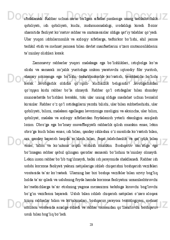 ifodalanadi.   Rahbar   uchun   zarur   bo lgan   sifatlar   jumlasiga   uning   tashkilotchilikʻ
qobiliyati,   ish   qobiliyati,   kuchi,   xushmuomalaligi,   irodaliligi   kiradi.   Bozor
sharoitida faoliyat ko rsatuv rahbar va mutaxassislar oldiga qat’iy talablar qo yadi.	
ʻ ʻ
Ular   yuqori   ishbilarmonlik   va   axloqiy   sifatlarga,   tadbirkor   bo lishi,   ahil   jamoa	
ʻ
tashkil etish va mehnat jamoasi bilan davlat manfaatlarini o zaro mutanosiliklarini	
ʻ
ta’minlay olishlari kerak. 
Zamonaviy   rahbarlar   yuqori   malakaga   ega   bo lishliklari,   istiqbolga   ko ra	
ʻ ʻ
olishi   va   samarali   xo jalik   yuritishga   imkon   yaratuvchi   iqtisodiy   fikr   yuritish,	
ʻ
shaxsiy   intizomga   ega   bo lishi,   tashabbuskorlik   ko rsatish,   tavakkalchi   bo lishi	
ʻ ʻ ʻ
kerak.   Javobgarlik   oldidia   qo rqish-   kuchsizlik   beligisidir!   Javobgarlikdan	
ʻ
qo rqqan   kishi   rahbar   bo la   olmaydi.   Rahbar   qo l   ostidagilar   bilan   shunday	
ʻ ʻ ʻ
munosabatda   bo lishlari   kerakki,   toki   ular   uning   oldiga   maslahat   uchun   bemalol	
ʻ
kirsinlar. Rahbar o z qo l ostidagilarni yaxshi bilishi, ular bilan suhbatlashishi, ular	
ʻ ʻ
qobiliyati, bilimi, malakasi egallagan lavozimiga mosligini va aksincha, ular bilim,
qobiliyat,   malaka   va   axloqiy   sifatlaridan   foydalanish   yetarli   ekanligini   aniqlash
lozim.   Obro ga   ega   bo lmay   muvaffaqiyatli   rahbarlik   qilish   mumkin   emas,   lekin	
ʻ ʻ
obro ga kuch bilan emas, ish bilan, qanday ishlashni o z misolida ko rsatish bilan,	
ʻ ʻ ʻ
uni   qanday   bajarish   haqida   so zlash   bilan,   faqat   talabchanlik   va   qat’iylik   bilan	
ʻ
emas,   bilim   va   ko nikma   orqali   erishish   mumkin.   Boshqaruv   san’atiga   ega	
ʻ
bo lmagan   rahbar   qabul   qilingan   qarorlar   samarali   bo lishini   ta’minlay   olmaydi.	
ʻ ʻ
Lekin inson rahbar bo lib tug ilmaydi, balki ish jarayonida shakllanadi. Rahbar ish	
ʻ ʻ
uslubi korxona faoliyati yakuni natijalariga ishlab chiqarishni boshqarish vazifalari
vositasida ta’sir ko rsatadi. Ularning har biri  boshqa vazifalar bilan uzviy bog liq	
ʻ ʻ
holda ta’sir qiladi va uslubning foyda hamda korxona faoliyatini umumlashtiruvchi
ko rsatkichlarga   ta’sir   etishning   yagona   mexanizmi   tarkibiga   kiruvchi   bog lovchi	
ʻ ʻ
bo g in   vazifasini   bajaradi.   Uslub   bilan   ishlab   chiqarish   natijalari   o zaro   aloqasi
ʻ ʻ ʻ
tizimi   rahbarlar   bilim   va   ko nikmalari,   boshqaruv   jarayoni   texnologiyasi,   mehnat	
ʻ
intizomi   vositasida   amalga   oshadi   va   rahbar   tomonidan   qo llaniluvchi   boshqaruv	
ʻ
usuli bilan bog liq bo ladi.	
ʻ ʻ
23 