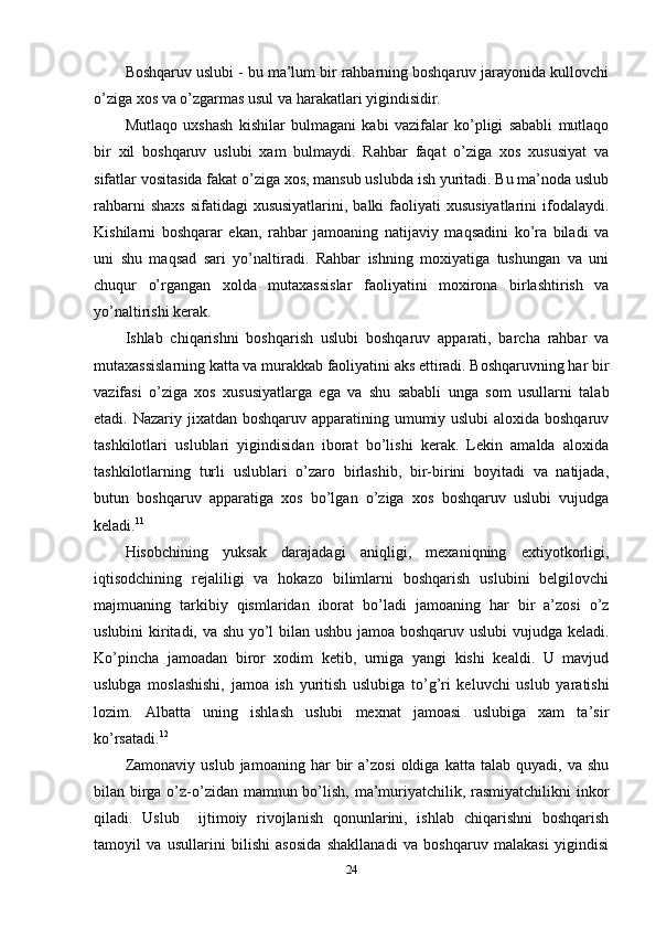 Boshqaruv uslubi - bu ma’lum bir rahbarning boshqaruv jarayonida kullovchi
o’ziga xos va o’zgarmas usul va harakatlari yigindisidir.
Mutlaqo   uxshash   kishilar   bulmagani   kabi   vazifalar   ko’pligi   sababli   mutlaqo
bir   xil   boshqaruv   uslubi   xam   bulmaydi.   Rahbar   faqat   o’ziga   xos   xususiyat   va
sifatlar vositasida fakat o’ziga xos, mansub uslubda ish yuritadi. Bu ma’noda uslub
rahbarni  shaxs  sifatidagi  xususiyatlarini,  balki  faoliyati  xususiyatlarini  ifodalaydi.
Kishilarni   boshqarar   ekan,   rahbar   jamoaning   natijaviy   maqsadini   ko’ra   biladi   va
uni   shu   maqsad   sari   yo’naltiradi.   Rahbar   ishning   moxiyatiga   tushungan   va   uni
chuqur   o’rgangan   xolda   mutaxassislar   faoliyatini   moxirona   birlashtirish   va
yo’naltirishi kerak.
Ishlab   chiqarishni   boshqarish   uslubi   boshqaruv   apparati,   barcha   rahbar   va
mutaxassislarning katta va murakkab faoliyatini aks ettiradi. Boshqaruvning har bir
vazifasi   o’ziga   xos   xususiyatlarga   ega   va   shu   sababli   unga   som   usullarni   talab
etadi. Nazariy jixatdan boshqaruv apparatining umumiy uslubi  aloxida boshqaruv
tashkilotlari   uslublari   yigindisidan   iborat   bo’lishi   kerak.   Lekin   amalda   aloxida
tashkilotlarning   turli   uslublari   o’zaro   birlashib,   bir-birini   boyitadi   va   natijada,
butun   boshqaruv   apparatiga   xos   bo’lgan   o’ziga   xos   boshqaruv   uslubi   vujudga
keladi. 11
Hisobchining   yuksak   darajadagi   aniqligi,   mexaniqning   extiyotkorligi,
iqtisodchining   rejaliligi   va   hokazo   bilimlarni   boshqarish   uslubini   belgilovchi
majmuaning   tarkibiy   qismlaridan   iborat   bo’ladi   jamoaning   har   bir   a’zosi   o’z
uslubini kiritadi, va shu yo’l bilan ushbu jamoa boshqaruv uslubi vujudga keladi.
Ko’pincha   jamoadan   biror   xodim   ketib,   urniga   yangi   kishi   kealdi.   U   mavjud
uslubga   moslashishi,   jamoa   ish   yuritish   uslubiga   to’g’ri   keluvchi   uslub   yaratishi
lozim.   Albatta   uning   ishlash   uslubi   mexnat   jamoasi   uslubiga   xam   ta’sir
ko’rsatadi. 12
Zamonaviy   uslub   jamoaning  har   bir   a’zosi   oldiga   katta   talab  quyadi,   va   shu
bilan birga o’z-o’zidan mamnun bo’lish, ma’muriyatchilik, rasmiyatchilikni  inkor
qiladi.   Uslub     ijtimoiy   rivojlanish   qonunlarini,   ishlab   chiqarishni   boshqarish
tamoyil   va   usullarini   bilishi   asosida   shakllanadi   va   boshqaruv   malakasi   yigindisi
24 