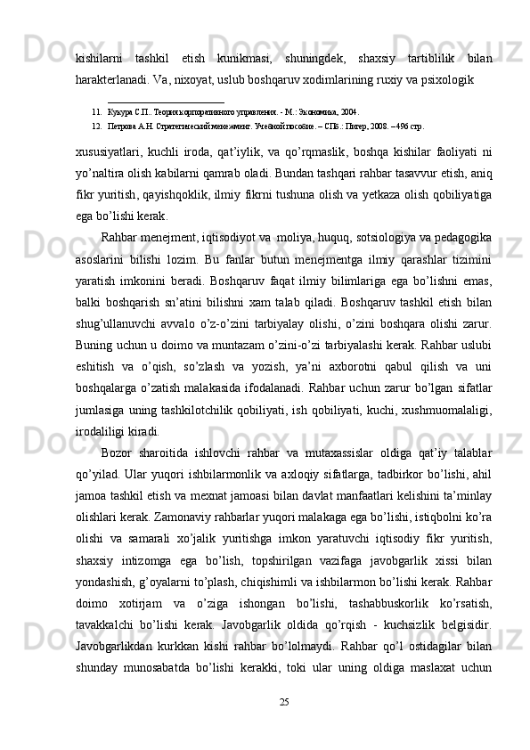 kishilarni   tashkil   etish   kunikmasi,   shuningdek,   shaxsiy   tartiblilik   bilan
harakterlanadi. Va, nixoyat, uslub boshqaruv xodimlarining ruxiy va psixologik 
_____________________________
11. Кукура С.П.. Теория корпоративного управления. - М.: Экономика, 2004.
12. Петрова А.Н. Стратегический менежмент. Учебной пособие. – СПб.: Питер, 2008. – 496 стр.
xususiyatlari ,   kuchli   iroda ,   qat ’ iylik ,   va   qo ’ rqmaslik ,   boshqa   kishilar   faoliyati   ni
yo ’ naltira   olish   kabilarni   qamrab   oladi .  Bundan   tashqari   rahbar   tasavvur   etish ,  aniq
fikr   yuritish ,   qayishqoklik ,   ilmiy   fikrni   tushuna   olish   va   yetkaza   olish   qobiliyatiga
ega   bo ’ lishi   kerak .
Rahbar menejment, iqtisodiyot va  moliya, huquq, sotsiologiya va pedagogika
asoslarini   bilishi   lozim.   Bu   fanlar   butun   menejmentga   ilmiy   qarashlar   tizimini
yaratish   imkonini   beradi.   Boshqaruv   faqat   ilmiy   bilimlariga   ega   bo’lishni   emas,
balki   boshqarish   sn’atini   bilishni   xam   talab   qiladi.   Boshqaruv   tashkil   etish   bilan
shug’ullanuvchi   avvalo   o’z-o’zini   tarbiyalay   olishi,   o’zini   boshqara   olishi   zarur.
Buning uchun u doimo va muntazam o’zini-o’zi tarbiyalashi kerak. Rahbar uslubi
eshitish   va   o’qish,   so’zlash   va   yozish,   ya’ni   axborotni   qabul   qilish   va   uni
boshqalarga   o’zatish   malakasida   ifodalanadi.   Rahbar   uchun   zarur   bo’lgan   sifatlar
jumlasiga  uning  tashkilotchilik  qobiliyati,  ish   qobiliyati,  kuchi,  xushmuomalaligi,
irodaliligi kiradi.
Bozor   sharoitida   ishlovchi   rahbar   va   mutaxassislar   oldiga   qat’iy   talablar
qo’yilad.  Ular  yuqori   ishbilarmonlik  va   axloqiy  sifatlarga,  tadbirkor   bo’lishi,  ahil
jamoa tashkil etish va mexnat jamoasi bilan davlat manfaatlari kelishini ta’minlay
olishlari kerak. Zamonaviy rahbarlar yuqori malakaga ega bo’lishi, istiqbolni ko’ra
olishi   va   samarali   xo’jalik   yuritishga   imkon   yaratuvchi   iqtisodiy   fikr   yuritish,
shaxsiy   intizomga   ega   bo’lish,   topshirilgan   vazifaga   javobgarlik   xissi   bilan
yondashish, g’oyalarni to’plash, chiqishimli va ishbilarmon bo’lishi kerak. Rahbar
doimo   xotirjam   va   o’ziga   ishongan   bo’lishi,   tashabbuskorlik   ko’rsatish,
tavakkalchi   bo’lishi   kerak.   Javobgarlik   oldida   qo’rqish   -   kuchsizlik   belgisidir.
Javobgarlikdan   kurkkan   kishi   rahbar   bo’lolmaydi.   Rahbar   qo’l   ostidagilar   bilan
shunday   munosabatda   bo’lishi   kerakki,   toki   ular   uning   oldiga   maslaxat   uchun
25 