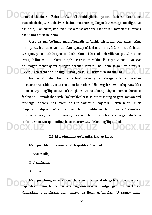 bemalol   kirsinlar.   Rahbar   o’z   qo’l   ostidagilarini   yaxshi   bilishi,   ular   bilan
suxbatlashishi, ular qobiliyati, bilimi, malakasi egallagan lavozimiga  mosligini va
aksincha,   ular   bilim,   kabiliyat,   malaka   va   axloqiy   sifatlaridan   foydalanish   yetarli
ekanligini aniqlash lozim.
Obro’ga   ega   bo’lmay   muvaffaqiyatli   rahbarlik   qilish   mumkin   emas,   lekin
obro’ga kuch bilan emas, ish bilan, qanday ishlashni o’z misolida ko’rsatish bilan,
uni   qanday   bajarish   haqida   so’zlash   bilan,     fakat   talabchanlik   va   qat’iylik   bilan
emas,   bilim   va   ko’nikma   orqali   erishish   mumkin.   Boshqaruv   san’atiga   ega
bo’lmagan   rahbar   qabul   qilingan   qarorlar   samarali   bo’lishini   ta’minlay   olmaydi.
Lekin inson rahbar bo’lib tug’ilmaydi, balki ish jarayonida shakllanadi.
Rahbar   ish   uslubi   korxona   faoliyati   yakuniy   natijalariga   ishlab   chiqarishni
boshqarish vazifalari vositasida ta’sir ko’rsatadi. Ularning har biri boshqa vazifalar
bilan   uzviy   bog’liq   xolda   ta’sir   qiladi   va   uslubning   foyda   hamda   korxona
faoliyatini   umumlashtiruvchi   ko’rsatkichlarga   ta’sir   etishning   yagona   mexanizmi
tarkibiga   kiruvchi   bog’lovchi   bo’g’in   vazifasini   bajaradi.   Uslub   bilan   ishlab
chiqarish   natijalari   o’zaro   aloqasi   tizimi   rahbarlar   bilim   va   ko’nikmalari,
boshqaruv   jarayoni   texnologiyasi,   mexnat   intizomi   vositasida   amalga   oshadi   va
rahbar tomonidan qo’llaniluvchi boshqaruv usuli bilan bog’liq bo’ladi.
2.2. Menejmentda qo llaniladigan uslublarʻ
Menejmentda uchta asosiy uslub ajratib ko rsatiladi: 	
ʻ
1. Avtokratik;
2. Demokratik; 
3.Liberal. 
Menejmentning avtokratik uslubida xodimlar faqat ularga buyurilgan vazifani
bajarishlari lozim, bunda ular faqat eng kam zarur axborotga ega bo lishlari kerak.	
ʻ
Rahbarlikning   avtokratik   usuli   armiya   va   flotda   qo llaniladi.   U   rasmiy   tizim,	
ʻ
26 