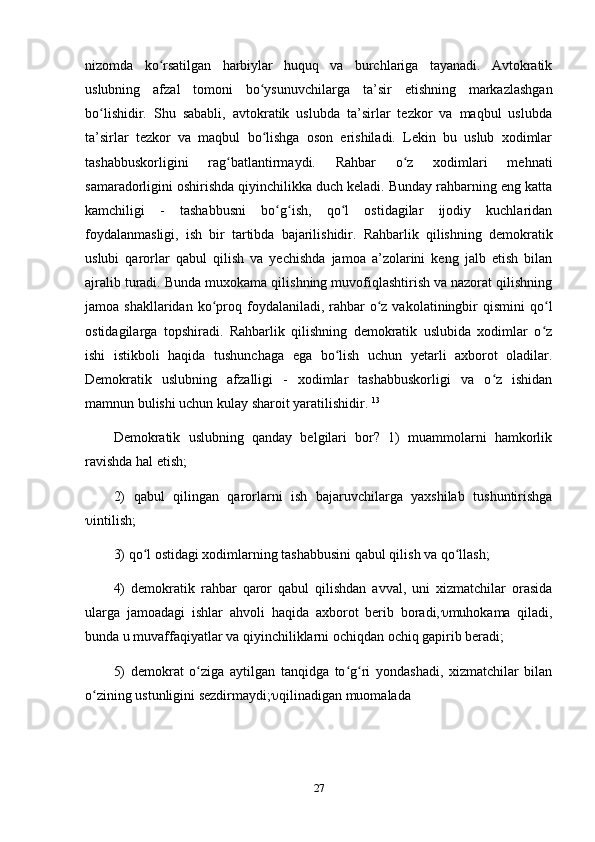 nizomda   ko rsatilgan   harbiylar   huquq   va   burchlariga   tayanadi.   Avtokratikʻ
uslubning   afzal   tomoni   bo ysunuvchilarga   ta’sir   etishning   markazlashgan	
ʻ
bo lishidir.   Shu   sababli,   avtokratik   uslubda   ta’sirlar   tezkor   va   maqbul   uslubda	
ʻ
ta’sirlar   tezkor   va   maqbul   bo lishga   oson   erishiladi.   Lekin   bu   uslub   xodimlar	
ʻ
tashabbuskorligini   rag batlantirmaydi.   Rahbar   o z   xodimlari   mehnati	
ʻ ʻ
samaradorligini oshirishda qiyinchilikka duch keladi. Bunday rahbarning eng katta
kamchiligi   -   tashabbusni   bo g ish,   qo l   ostidagilar   ijodiy   kuchlaridan	
ʻ ʻ ʻ
foydalanmasligi,   ish   bir   tartibda   bajarilishidir.   Rahbarlik   qilishning   demokratik
uslubi   qarorlar   qabul   qilish   va   yechishda   jamoa   a’zolarini   keng   jalb   etish   bilan
ajralib turadi. Bunda muxokama qilishning muvofiqlashtirish va nazorat qilishning
jamoa shakllaridan  ko proq  foydalaniladi, rahbar  o z vakolatiningbir  qismini  qo l	
ʻ ʻ ʻ
ostidagilarga   topshiradi.   Rahbarlik   qilishning   demokratik   uslubida   xodimlar   o z	
ʻ
ishi   istikboli   haqida   tushunchaga   ega   bo lish   uchun   yetarli   axborot   oladilar.	
ʻ
Demokratik   uslubning   afzalligi   -   xodimlar   tashabbuskorligi   va   o z   ishidan	
ʻ
mamnun bulishi uchun kulay sharoit yaratilishidir.  13
Demokratik   uslubning   qanday   belgilari   bor?   1)   muammolarni   hamkorlik
ravishda hal etish; 
2)   qabul   qilingan   qarorlarni   ish   bajaruvchilarga   yaxshilab   tushuntirishga
 intilish; 
3) qo l ostidagi xodimlarning tashabbusini qabul qilish va qo llash; 	
ʻ ʻ
4)   demokratik   rahbar   qaror   qabul   qilishdan   avval,   uni   xizmatchilar   orasida
ularga   jamoadagi   ishlar   ahvoli   haqida   axborot   berib   boradi,  muhokama   qiladi,
bunda u muvaffaqiyatlar va qiyinchiliklarni ochiqdan ochiq gapirib beradi; 
5)   demokrat   o ziga   aytilgan   tanqidga   to g ri   yondashadi,   xizmatchilar   bilan	
ʻ ʻ ʻ
o zining ustunligini sezdirmaydi;	
ʻ  qilinadigan muomalada 
27 