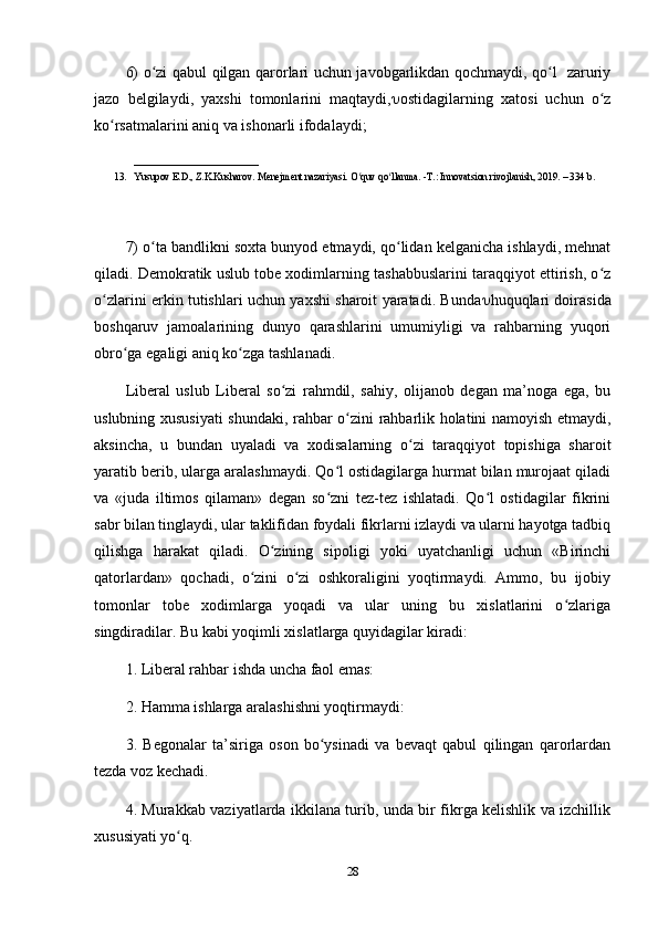 6) o zi qabul qilgan qarorlari uchun javobgarlikdan qochmaydi, qo l   zaruriyʻ ʻ
jazo   belgilaydi,   yaxshi   tomonlarini   maqtaydi,  ostidagilarning   xatosi   uchun   o z	
ʻ
ko rsatmalarini aniq va ishonarli ifodalaydi; 	
ʻ
_________________________
13. Yusupov E.D., Z.K.Kusharov. Menejment nazariyasi. O quv qo llanma. -T.: Innovatsion rivojlanish, 2019. – 334 b. 	
ʻ ʻ
7) o ta bandlikni soxta bunyod etmaydi, qo lidan kelganicha ishlaydi, mehnat	
ʻ ʻ
qiladi. Demokratik uslub tobe xodimlarning tashabbuslarini taraqqiyot ettirish, o z	
ʻ
o zlarini erkin tutishlari uchun yaxshi sharoit yaratadi. Bunda	
ʻ  huquqlari doirasida
boshqaruv   jamoalarining   dunyo   qarashlarini   umumiyligi   va   rahbarning   yuqori
obro ga egaligi aniq ko zga tashlanadi. 	
ʻ ʻ
Liberal   uslub   Liberal   so zi   rahmdil,   sahiy,   olijanob   degan   ma’noga   ega,   bu	
ʻ
uslubning xususiyati  shundaki, rahbar o zini rahbarlik holatini namoyish etmaydi,	
ʻ
aksincha,   u   bundan   uyaladi   va   xodisalarning   o zi   taraqqiyot   topishiga   sharoit	
ʻ
yaratib berib, ularga aralashmaydi. Qo l ostidagilarga hurmat bilan murojaat qiladi	
ʻ
va   «juda   iltimos   qilaman»   degan   so zni   tez-tez   ishlatadi.   Qo l   ostidagilar   fikrini
ʻ ʻ
sabr bilan tinglaydi, ular taklifidan foydali fikrlarni izlaydi va ularni hayotga tadbiq
qilishga   harakat   qiladi.   O zining   sipoligi   yoki   uyatchanligi   uchun   «Birinchi	
ʻ
qatorlardan»   qochadi,   o zini   o zi   oshkoraligini   yoqtirmaydi.   Ammo,   bu   ijobiy	
ʻ ʻ
tomonlar   tobe   xodimlarga   yoqadi   va   ular   uning   bu   xislatlarini   o zlariga	
ʻ
singdiradilar. Bu kabi yoqimli xislatlarga quyidagilar kiradi: 
1. Liberal rahbar ishda uncha faol emas: 
2. Hamma ishlarga aralashishni yoqtirmaydi: 
3.   Begonalar   ta’siriga   oson   bo ysinadi   va   bevaqt   qabul   qilingan   qarorlardan	
ʻ
tezda voz kechadi. 
4. Murakkab vaziyatlarda ikkilana turib, unda bir fikrga kelishlik va izchillik
xususiyati yo q. 	
ʻ
28 