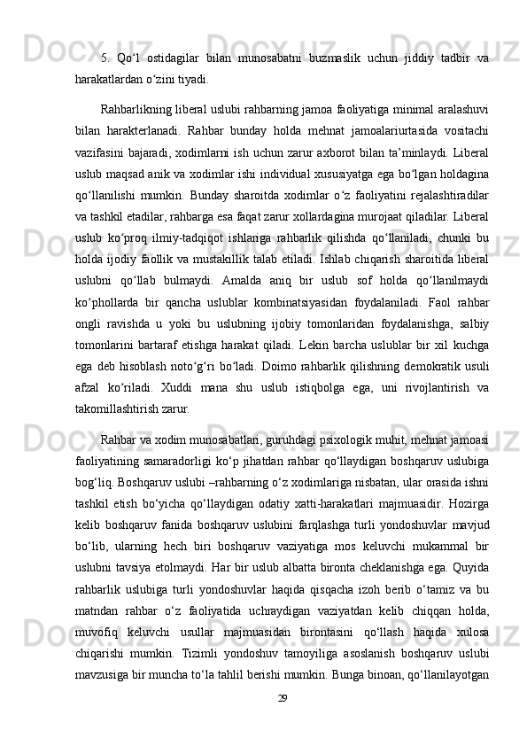 5.   Qo l   ostidagilar   bilan   munosabatni   buzmaslik   uchun   jiddiy   tadbir   vaʻ
harakatlardan o zini tiyadi. 	
ʻ
Rahbarlikning liberal uslubi rahbarning jamoa faoliyatiga minimal aralashuvi
bilan   harakterlanadi.   Rahbar   bunday   holda   mehnat   jamoalariurtasida   vositachi
vazifasini   bajaradi,  xodimlarni   ish  uchun  zarur   axborot   bilan ta’minlaydi. Liberal
uslub maqsad anik va xodimlar ishi individual xususiyatga ega bo lgan holdagina	
ʻ
qo llanilishi   mumkin.   Bunday   sharoitda   xodimlar   o z   faoliyatini   rejalashtiradilar	
ʻ ʻ
va tashkil etadilar, rahbarga esa faqat zarur xollardagina murojaat qiladilar. Liberal
uslub   ko proq   ilmiy-tadqiqot   ishlariga   rahbarlik   qilishda   qo llaniladi,   chunki   bu	
ʻ ʻ
holda ijodiy faollik va mustakillik talab  etiladi. Ishlab chiqarish sharoitida liberal
uslubni   qo llab   bulmaydi.   Amalda   aniq   bir   uslub   sof   holda   qo llanilmaydi	
ʻ ʻ
ko phollarda   bir   qancha   uslublar   kombinatsiyasidan   foydalaniladi.   Faol   rahbar	
ʻ
ongli   ravishda   u   yoki   bu   uslubning   ijobiy   tomonlaridan   foydalanishga,   salbiy
tomonlarini   bartaraf   etishga   harakat   qiladi.   Lekin   barcha   uslublar   bir   xil   kuchga
ega   deb   hisoblash   noto g ri   bo ladi.   Doimo   rahbarlik   qilishning   demokratik   usuli	
ʻ ʻ ʻ
afzal   ko riladi.   Xuddi   mana   shu   uslub   istiqbolga   ega,   uni   rivojlantirish   va	
ʻ
takomillashtirish zarur.
Rahbar va xodim munosabatlari, guruhdagi psixologik muhit, mehnat jamoasi
faoliyatining   samaradorligi   ko‘p   jihatdan   rahbar   qo‘llaydigan   boshqaruv   uslubiga
bog‘liq. Boshqaruv uslubi –rahbarning o‘z xodimlariga nisbatan, ular orasida ishni
tashkil   etish   bo‘yicha   qo‘llaydigan   odatiy   xatti-harakatlari   majmuasidir.   Hozirga
kelib   boshqaruv   fanida   boshqaruv   uslubini   farqlashga   turli   yondoshuvlar   mavjud
bo‘lib,   ularning   hech   biri   boshqaruv   vaziyatiga   mos   keluvchi   mukammal   bir
uslubni tavsiya etolmaydi. Har bir uslub albatta bironta cheklanishga ega. Quyida
rahbarlik   uslubiga   turli   yondoshuvlar   haqida   qisqacha   izoh   berib   o‘tamiz   va   bu
matndan   rahbar   o‘z   faoliyatida   uchraydigan   vaziyatdan   kelib   chiqqan   holda,
muvofiq   keluvchi   usullar   majmuasidan   birontasini   qo‘llash   haqida   xulosa
chiqarishi   mumkin.   Tizimli   yondoshuv   tamoyiliga   asoslanish   boshqaruv   uslubi
mavzusiga bir muncha to‘la tahlil berishi mumkin. Bunga binoan, qo‘llanilayotgan
29 