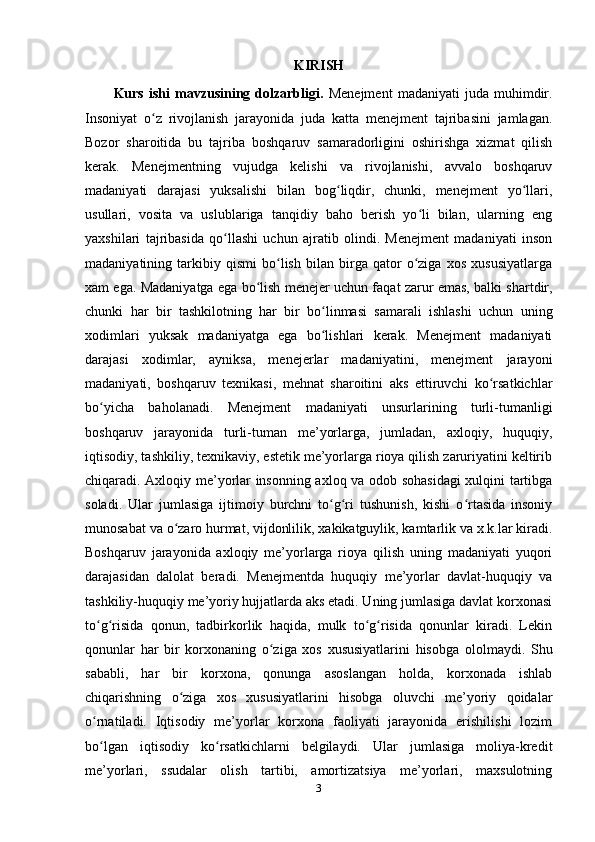 KIRISH
Kurs   ishi   mavzusining   dolzarbligi.   Menejment   madaniyati   juda   muhimdir.
Insoniyat   o z   rivojlanish   jarayonida   juda   katta   menejment   tajribasini   jamlagan.ʻ
Bozor   sharoitida   bu   tajriba   boshqaruv   samaradorligini   oshirishga   xizmat   qilish
kerak.   Menejmentning   vujudga   kelishi   va   rivojlanishi,   avvalo   boshqaruv
madaniyati   darajasi   yuksalishi   bilan   bog liqdir,   chunki,   menejment   yo llari,	
ʻ ʻ
usullari,   vosita   va   uslublariga   tanqidiy   baho   berish   yo li   bilan,   ularning   eng	
ʻ
yaxshilari   tajribasida   qo llashi   uchun   ajratib   olindi.   Menejment   madaniyati   inson	
ʻ
madaniyatining   tarkibiy   qismi   bo lish   bilan   birga   qator   o ziga   xos   xususiyatlarga	
ʻ ʻ
xam ega. Madaniyatga ega bo lish menejer uchun faqat zarur emas, balki shartdir,	
ʻ
chunki   har   bir   tashkilotning   har   bir   bo linmasi   samarali   ishlashi   uchun   uning	
ʻ
xodimlari   yuksak   madaniyatga   ega   bo lishlari   kerak.   Menejment   madaniyati
ʻ
darajasi   xodimlar,   ayniksa,   menejerlar   madaniyatini,   menejment   jarayoni
madaniyati,   boshqaruv   texnikasi,   mehnat   sharoitini   aks   ettiruvchi   ko rsatkichlar	
ʻ
bo yicha   baholanadi.   Menejment   madaniyati   unsurlarining   turli-tumanligi	
ʻ
boshqaruv   jarayonida   turli-tuman   me’yorlarga,   jumladan,   axloqiy,   huquqiy,
iqtisodiy, tashkiliy, texnikaviy, estetik me’yorlarga rioya qilish zaruriyatini keltirib
chiqaradi. Axloqiy me’yorlar insonning axloq va odob sohasidagi xulqini tartibga
soladi.   Ular   jumlasiga   ijtimoiy   burchni   to g ri   tushunish,   kishi   o rtasida   insoniy	
ʻ ʻ ʻ
munosabat va o zaro hurmat, vijdonlilik, xakikatguylik, kamtarlik va x.k.lar kiradi.	
ʻ
Boshqaruv   jarayonida   axloqiy   me’yorlarga   rioya   qilish   uning   madaniyati   yuqori
darajasidan   dalolat   beradi.   Menejmentda   huquqiy   me’yorlar   davlat-huquqiy   va
tashkiliy-huquqiy me’yoriy hujjatlarda aks etadi. Uning jumlasiga davlat korxonasi
to g risida   qonun,   tadbirkorlik   haqida,   mulk   to g risida   qonunlar   kiradi.   Lekin	
ʻ ʻ ʻ ʻ
qonunlar   har   bir   korxonaning   o ziga   xos   xususiyatlarini   hisobga   ololmaydi.   Shu	
ʻ
sababli,   har   bir   korxona,   qonunga   asoslangan   holda,   korxonada   ishlab
chiqarishning   o ziga   xos   xususiyatlarini   hisobga   oluvchi   me’yoriy   qoidalar	
ʻ
o rnatiladi.   Iqtisodiy   me’yorlar   korxona   faoliyati   jarayonida   erishilishi   lozim	
ʻ
bo lgan   iqtisodiy   ko rsatkichlarni   belgilaydi.   Ular   jumlasiga   moliya-kredit
ʻ ʻ
me’yorlari,   ssudalar   olish   tartibi,   amortizatsiya   me’yorlari,   maxsulotning
3 