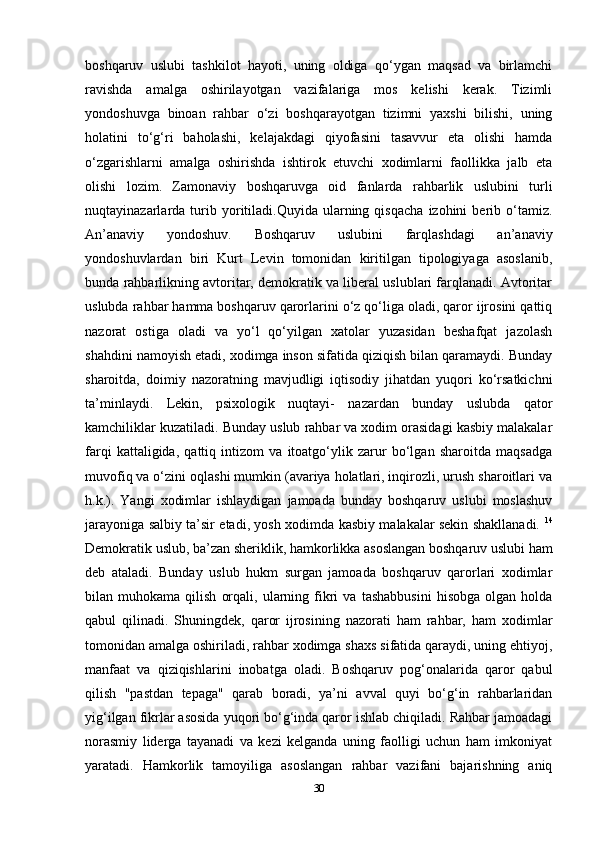 boshqaruv   uslubi   tashkilot   hayoti,   uning   oldiga   qo‘ygan   maqsad   va   birlamchi
ravishda   amalga   oshirilayotgan   vazifalariga   mos   kelishi   kerak.   Tizimli
yondoshuvga   binoan   rahbar   o‘zi   boshqarayotgan   tizimni   yaxshi   bilishi,   uning
holatini   to‘g‘ri   baholashi,   kelajakdagi   qiyofasini   tasavvur   eta   olishi   hamda
o‘zgarishlarni   amalga   oshirishda   ishtirok   etuvchi   xodimlarni   faollikka   jalb   eta
olishi   lozim.   Zamonaviy   boshqaruvga   oid   fanlarda   rahbarlik   uslubini   turli
nuqtayinazarlarda  turib  yoritiladi.Quyida   ularning  qisqacha   izohini   berib  o‘tamiz.
An’anaviy   yondoshuv.   Boshqaruv   uslubini   farqlashdagi   an’anaviy
yondoshuvlardan   biri   Kurt   Levin   tomonidan   kiritilgan   tipologiyaga   asoslanib,
bunda rahbarlikning avtoritar, demokratik va liberal uslublari farqlanadi. Avtoritar
uslubda rahbar hamma boshqaruv qarorlarini o‘z qo‘liga oladi, qaror ijrosini qattiq
nazorat   ostiga   oladi   va   yo‘l   qo‘yilgan   xatolar   yuzasidan   beshafqat   jazolash
shahdini namoyish etadi, xodimga inson sifatida qiziqish bilan qaramaydi. Bunday
sharoitda,   doimiy   nazoratning   mavjudligi   iqtisodiy   jihatdan   yuqori   ko‘rsatkichni
ta’minlaydi.   Lekin,   psixologik   nuqtayi-   nazardan   bunday   uslubda   qator
kamchiliklar kuzatiladi. Bunday uslub rahbar va xodim orasidagi kasbiy malakalar
farqi   kattaligida,   qattiq   intizom   va   itoatgo‘ylik   zarur   bo‘lgan   sharoitda   maqsadga
muvofiq va o‘zini oqlashi mumkin (avariya holatlari, inqirozli, urush sharoitlari va
h.k.).   Yangi   xodimlar   ishlaydigan   jamoada   bunday   boshqaruv   uslubi   moslashuv
jarayoniga salbiy ta’sir etadi, yosh xodimda kasbiy malakalar sekin shakllanadi.   14
Demokratik uslub, ba’zan sheriklik, hamkorlikka asoslangan boshqaruv uslubi ham
deb   ataladi.   Bunday   uslub   hukm   surgan   jamoada   boshqaruv   qarorlari   xodimlar
bilan  muhokama   qilish   orqali,   ularning   fikri   va   tashabbusini   hisobga   olgan  holda
qabul   qilinadi.   Shuningdek,   qaror   ijrosining   nazorati   ham   rahbar,   ham   xodimlar
tomonidan amalga oshiriladi, rahbar xodimga shaxs sifatida qaraydi, uning ehtiyoj,
manfaat   va   qiziqishlarini   inobatga   oladi.   Boshqaruv   pog‘onalarida   qaror   qabul
qilish   "pastdan   tepaga"   qarab   boradi,   ya’ni   avval   quyi   bo‘g‘in   rahbarlaridan
yig‘ilgan fikrlar asosida yuqori bo‘g‘inda qaror ishlab chiqiladi. Rahbar jamoadagi
norasmiy   liderga   tayanadi   va   kezi   kelganda   uning   faolligi   uchun   ham   imkoniyat
yaratadi.   Hamkorlik   tamoyiliga   asoslangan   rahbar   vazifani   bajarishning   aniq
30 