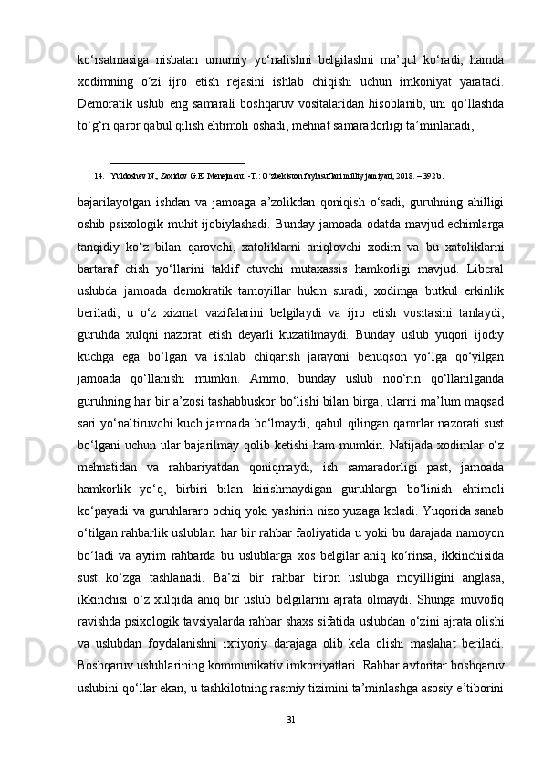 ko‘rsatmasiga   nisbatan   umumiy   yo‘nalishni   belgilashni   ma’qul   ko‘radi,   hamda
xodimning   o‘zi   ijro   etish   rejasini   ishlab   chiqishi   uchun   imkoniyat   yaratadi.
Demoratik   uslub   eng   samarali   boshqaruv   vositalaridan   hisoblanib,   uni   qo‘llashda
to‘g‘ri qaror qabul qilish ehtimoli oshadi, mehnat samaradorligi ta’minlanadi, 
_____________________
14. Yuldoshev N., Zaxidov G.E. Menejment. -T.: O zbekiston faylasuflari milliy jamiyati, 2018. – 392 b. ʻ
bajarilayotgan   ishdan   va   jamoaga   a’zolikdan   qoniqish   o‘sadi,   guruhning   ahilligi
oshib psixologik muhit ijobiylashadi. Bunday jamoada odatda mavjud echimlarga
tanqidiy   ko‘z   bilan   qarovchi,   xatoliklarni   aniqlovchi   xodim   va   bu   xatoliklarni
bartaraf   etish   yo‘llarini   taklif   etuvchi   mutaxassis   hamkorligi   mavjud.   Liberal
uslubda   jamoada   demokratik   tamoyillar   hukm   suradi,   xodimga   butkul   erkinlik
beriladi,   u   o‘z   xizmat   vazifalarini   belgilaydi   va   ijro   etish   vositasini   tanlaydi,
guruhda   xulqni   nazorat   etish   deyarli   kuzatilmaydi.   Bunday   uslub   yuqori   ijodiy
kuchga   ega   bo‘lgan   va   ishlab   chiqarish   jarayoni   benuqson   yo‘lga   qo‘yilgan
jamoada   qo‘llanishi   mumkin.   Ammo,   bunday   uslub   noo‘rin   qo‘llanilganda
guruhning har bir a’zosi  tashabbuskor  bo‘lishi  bilan birga, ularni ma’lum maqsad
sari  yo‘naltiruvchi  kuch jamoada  bo‘lmaydi, qabul  qilingan qarorlar  nazorati  sust
bo‘lgani  uchun  ular  bajarilmay qolib ketishi  ham  mumkin. Natijada xodimlar  o‘z
mehnatidan   va   rahbariyatdan   qoniqmaydi,   ish   samaradorligi   past,   jamoada
hamkorlik   yo‘q,   birbiri   bilan   kirishmaydigan   guruhlarga   bo‘linish   ehtimoli
ko‘payadi va guruhlararo ochiq yoki yashirin nizo yuzaga keladi. Yuqorida sanab
o‘tilgan rahbarlik uslublari har bir rahbar faoliyatida u yoki bu darajada namoyon
bo‘ladi   va   ayrim   rahbarda   bu   uslublarga   xos   belgilar   aniq   ko‘rinsa,   ikkinchisida
sust   ko‘zga   tashlanadi.   Ba’zi   bir   rahbar   biron   uslubga   moyilligini   anglasa,
ikkinchisi   o‘z   xulqida   aniq   bir   uslub   belgilarini   ajrata   olmaydi.   Shunga   muvofiq
ravishda psixologik tavsiyalarda rahbar shaxs sifatida uslubdan o‘zini ajrata olishi
va   uslubdan   foydalanishni   ixtiyoriy   darajaga   olib   kela   olishi   maslahat   beriladi.
Boshqaruv uslublarining kommunikativ imkoniyatlari. Rahbar avtoritar boshqaruv
uslubini qo‘llar ekan, u tashkilotning rasmiy tizimini ta’minlashga asosiy e’tiborini
31 