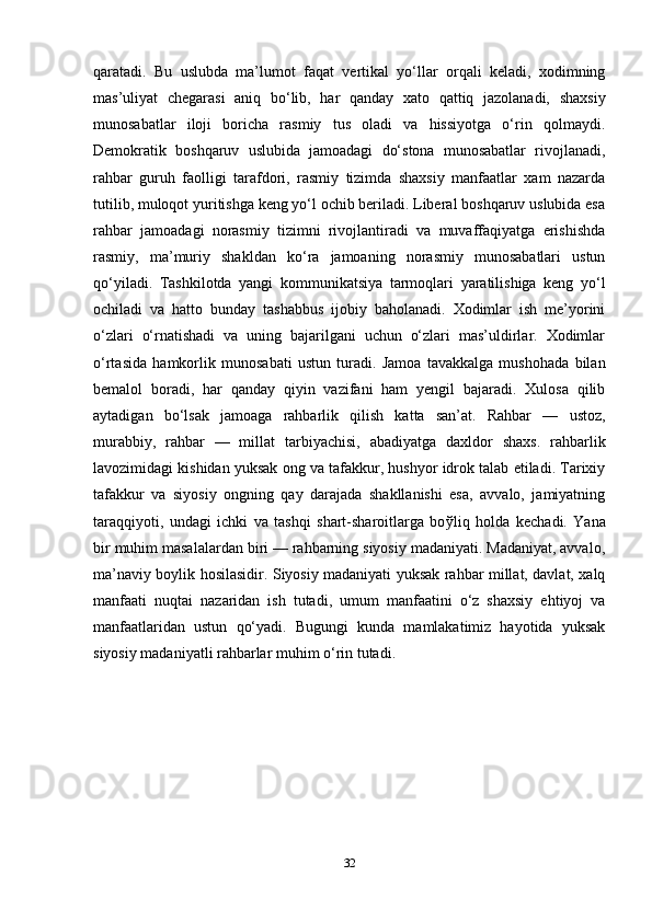 qaratadi.   Bu   uslubda   ma’lumot   faqat   vertikal   yo‘llar   orqali   keladi,   xodimning
mas’uliyat   chegarasi   aniq   bo‘lib,   har   qanday   xato   qattiq   jazolanadi,   shaxsiy
munosabatlar   iloji   boricha   rasmiy   tus   oladi   va   hissiyotga   o‘rin   qolmaydi.
Demokratik   boshqaruv   uslubida   jamoadagi   do‘stona   munosabatlar   rivojlanadi,
rahbar   guruh   faolligi   tarafdori,   rasmiy   tizimda   shaxsiy   manfaatlar   xam   nazarda
tutilib, muloqot yuritishga keng yo‘l ochib beriladi. Liberal boshqaruv uslubida esa
rahbar   jamoadagi   norasmiy   tizimni   rivojlantiradi   va   muvaffaqiyatga   erishishda
rasmiy,   ma’muriy   shakldan   ko‘ra   jamoaning   norasmiy   munosabatlari   ustun
qo‘yiladi.   Tashkilotda   yangi   kommunikatsiya   tarmoqlari   yaratilishiga   keng   yo‘l
ochiladi   va   hatto   bunday   tashabbus   ijobiy   baholanadi.   Xodimlar   ish   me’yorini
o‘zlari   o‘rnatishadi   va   uning   bajarilgani   uchun   o‘zlari   mas’uldirlar.   Xodimlar
o‘rtasida   hamkorlik   munosabati   ustun   turadi.   Jamoa   tavakkalga   mushohada   bilan
bemalol   boradi,   har   qanday   qiyin   vazifani   ham   yengil   bajaradi.   Xulosa   qilib
aytadigan   bo‘lsak   jamoaga   rahbarlik   qilish   katta   san’at.   Rahbar   —   ustoz,
murabbiy,   rahbar   —   millat   tarbiyachisi,   abadiyatga   daxldor   shaxs.   rahbarlik
lavozimidagi kishidan yuksak ong va tafakkur, hushyor idrok talab etiladi. Tarixiy
tafakkur   va   siyosiy   ongning   qay   darajada   shakllanishi   esa,   avvalo,   jamiyatning
taraqqiyoti,   undagi   ichki   va   tashqi   shart-sharoitlarga   bo ў liq   holda   k е chadi.   Yana
bir muhim masalalardan biri — rahbarning siyosiy madaniyati. Madaniyat, avvalo,
ma’naviy boylik hosilasidir. Siyosiy madaniyati yuksak rahbar millat, davlat, xalq
manfaati   nuqtai   nazaridan   ish   tutadi,   umum   manfaatini   o‘z   shaxsiy   ehtiyoj   va
manfaatlaridan   ustun   qo‘yadi.   Bugungi   kunda   mamlakatimiz   hayotida   yuksak
siyosiy madaniyatli rahbarlar muhim o‘rin tutadi.
32 