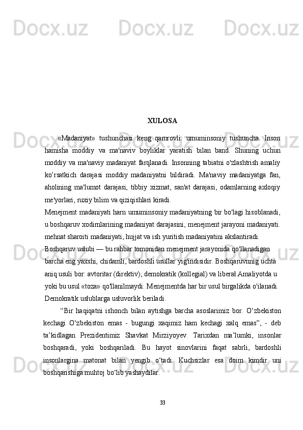 XULOSA
«Madaniyat»   tushunchasi   keng   qamrovli.   umuminsoniy   tushuncha.   Inson
hamisha   moddiy   va   ma'naviv   boyliklar   yaratish   bilan   band.   Shuning   uchun
moddiy va ma'naviy madaniyat farqlanadi. Insonning tabiatni o'zlashtrish  amaliy
ko’rsatkich   darajasi   moddiy   madaniyatni   bildiradi.   Ma'naviy   madaniyatga   fan,
aholining   ma'lumot   darajasi,   tibbiy   xizmat,   san'at   darajasi,   odamlarning   axloqiy
me'yorlari,  ruxiy bilim va qiziqishlari kiradi.
Menejment madaniyati harn umuminsoniy madaniyatning bir bo'lagi hisoblanadi,
u boshqaruv xodirnlarining madaniyat darajasini, menejment jarayoni madaniyati.
mehnat sharoiti madaniyati, hujjat va ish yuritish madaniyatini akslantiradi.
Boshqaruv usłubi — bu rahbar tomonidan menejment jarayonida qo'llanadigan 
barcha eng yaxshi, chidamli, bardoshli usullar yig'indisidir. Boshqaruvnnig uchta 
aniq usuli bor: avtoritar (direktiv), demokratik (kollegial) va liberał.Amaliyotda u 
yoki bu usul «toza» qo'llanilmaydi. Menejmentda har bir usul birgalikda o'ilanadi.
Demokratik usłublarga usłuvorlik beriladi.
  “Bir   haqiqatni   ishonch   bilan   aytishga   barcha   asoslarimiz   bor.   O‘zbekiston
kechagi   O‘zbekiston   emas   -   bugungi   xaqimiz   ham   kechagi   xalq   emas”,   -   deb
ta’kidlagan   Prezidentimiz   Shavkat   Mirziyoyev.   Tarixdan   ma’lumki,   insonlar
boshqaradi,   yoki   boshqariladi.   Bu   hayot   sinovlarini   faqat   sabrli,   bardoshli
insonlargina   matonat   bilan   yengib   o‘tadi.   Kuchsizlar   esa   doim   kimdir   uni
boshqarishiga muhtoj bo‘lib yashaydilar. 
33 