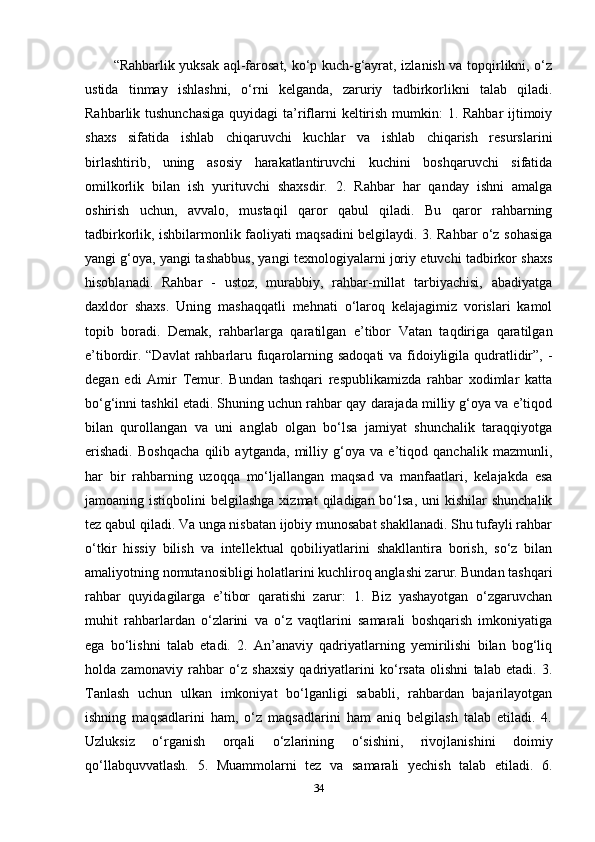 “Rahbarlik yuksak aql-farosat, ko‘p kuch-g‘ayrat, izlanish va topqirlikni, o‘z
ustida   tinmay   ishlashni,   o‘rni   kelganda,   zaruriy   tadbirkorlikni   talab   qiladi.
Rahbarlik tushunchasiga  quyidagi  ta’riflarni  keltirish mumkin: 1. Rahbar  ijtimoiy
shaxs   sifatida   ishlab   chiqaruvchi   kuchlar   va   ishlab   chiqarish   resurslarini
birlashtirib,   uning   asosiy   harakatlantiruvchi   kuchini   boshqaruvchi   sifatida
omilkorlik   bilan   ish   yurituvchi   shaxsdir.   2.   Rahbar   har   qanday   ishni   amalga
oshirish   uchun,   avvalo,   mustaqil   qaror   qabul   qiladi.   Bu   qaror   rahbarning
tadbirkorlik, ishbilarmonlik faoliyati maqsadini belgilaydi. 3. Rahbar o‘z sohasiga
yangi g‘oya, yangi tashabbus, yangi texnologiyalarni joriy etuvchi tadbirkor shaxs
hisoblanadi.   Rahbar   -   ustoz,   murabbiy,   rahbar-millat   tarbiyachisi,   abadiyatga
daxldor   shaxs.   Uning   mashaqqatli   mehnati   o‘laroq   kelajagimiz   vorislari   kamol
topib   boradi.   Demak,   rahbarlarga   qaratilgan   e’tibor   Vatan   taqdiriga   qaratilgan
e’tibordir. “Davlat  rahbarlaru fuqarolarning sadoqati  va fidoiyligila qudratlidir”, -
degan   edi   Amir   Temur.   Bundan   tashqari   respublikamizda   rahbar   xodimlar   katta
bo‘g‘inni tashkil etadi. Shuning uchun rahbar qay darajada milliy g‘oya va e’tiqod
bilan   qurollangan   va   uni   anglab   olgan   bo‘lsa   jamiyat   shunchalik   taraqqiyotga
erishadi.   Boshqacha   qilib   aytganda,   milliy   g‘oya   va   e’tiqod   qanchalik   mazmunli,
har   bir   rahbarning   uzoqqa   mo‘ljallangan   maqsad   va   manfaatlari,   kelajakda   esa
jamoaning istiqbolini   belgilashga  xizmat   qiladigan bo‘lsa,  uni  kishilar   shunchalik
tez qabul qiladi. Va unga nisbatan ijobiy munosabat shakllanadi. Shu tufayli rahbar
o‘tkir   hissiy   bilish   va   intellektual   qobiliyatlarini   shakllantira   borish,   so‘z   bilan
amaliyotning nomutanosibligi holatlarini kuchliroq anglashi zarur. Bundan tashqari
rahbar   quyidagilarga   e’tibor   qaratishi   zarur:   1.   Biz   yashayotgan   o‘zgaruvchan
muhit   rahbarlardan   o‘zlarini   va   o‘z   vaqtlarini   samarali   boshqarish   imkoniyatiga
ega   bo‘lishni   talab   etadi.   2.   An’anaviy   qadriyatlarning   yemirilishi   bilan   bog‘liq
holda   zamonaviy   rahbar   o‘z   shaxsiy   qadriyatlarini   ko‘rsata   olishni   talab   etadi.   3.
Tanlash   uchun   ulkan   imkoniyat   bo‘lganligi   sababli,   rahbardan   bajarilayotgan
ishning   maqsadlarini   ham,   o‘z   maqsadlarini   ham   aniq   belgilash   talab   etiladi.   4.
Uzluksiz   o‘rganish   orqali   o‘zlarining   o‘sishini,   rivojlanishini   doimiy
qo‘llabquvvatlash.   5.   Muammolarni   tez   va   samarali   yechish   talab   etiladi.   6.
34 