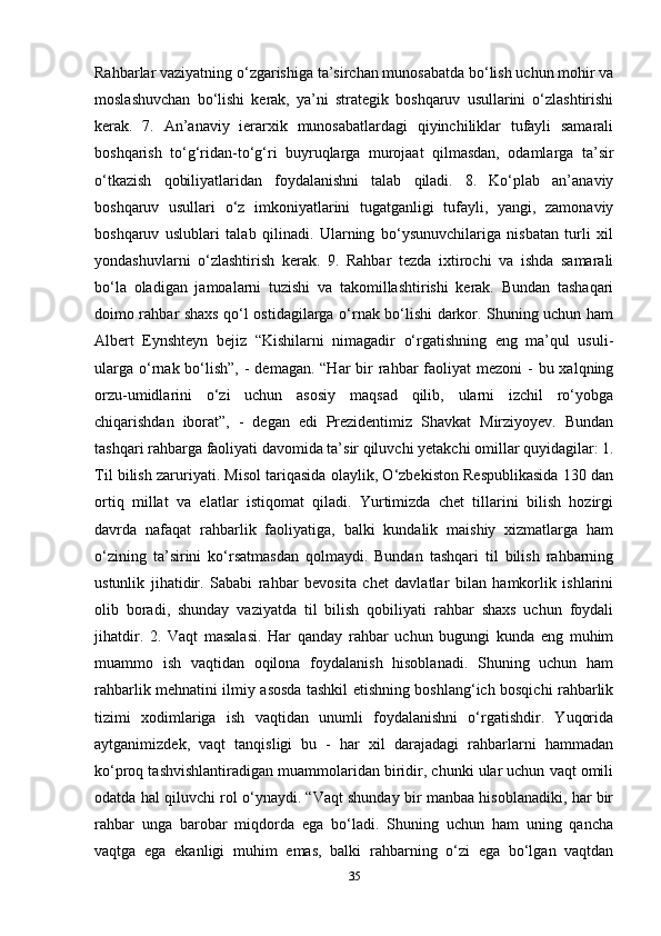 Rahbarlar vaziyatning o‘zgarishiga ta’sirchan munosabatda bo‘lish uchun mohir va
moslashuvchan   bo‘lishi   kerak,   ya’ni   strategik   boshqaruv   usullarini   o‘zlashtirishi
kerak.   7.   An’anaviy   ierarxik   munosabatlardagi   qiyinchiliklar   tufayli   samarali
boshqarish   to‘g‘ridan-to‘g‘ri   buyruqlarga   murojaat   qilmasdan,   odamlarga   ta’sir
o‘tkazish   qobiliyatlaridan   foydalanishni   talab   qiladi.   8.   Ko‘plab   an’anaviy
boshqaruv   usullari   o‘z   imkoniyatlarini   tugatganligi   tufayli,   yangi,   zamonaviy
boshqaruv   uslublari   talab   qilinadi.   Ularning   bo‘ysunuvchilariga   nisbatan   turli   xil
yondashuvlarni   o‘zlashtirish   kerak.   9.   Rahbar   tezda   ixtirochi   va   ishda   samarali
bo‘la   oladigan   jamoalarni   tuzishi   va   takomillashtirishi   kerak.   Bundan   tashaqari
doimo rahbar shaxs qo‘l ostidagilarga o‘rnak bo‘lishi darkor. Shuning uchun ham
Albert   Eynshteyn   bejiz   “Kishilarni   nimagadir   o‘rgatishning   eng   ma’qul   usuli-
ularga  o‘rnak bo‘lish”,  -  demagan. “Har  bir  rahbar  faoliyat  mezoni  - bu xalqning
orzu-umidlarini   o‘zi   uchun   asosiy   maqsad   qilib,   ularni   izchil   ro‘yobga
chiqarishdan   iborat”,   -   degan   edi   Prezidentimiz   Shavkat   Mirziyoyev.   Bundan
tashqari rahbarga faoliyati davomida ta’sir qiluvchi yetakchi omillar quyidagilar: 1.
Til bilish zaruriyati. Misol tariqasida olaylik, O‘zbekiston Respublikasida 130 dan
ortiq   millat   va   elatlar   istiqomat   qiladi.   Yurtimizda   chet   tillarini   bilish   hozirgi
davrda   nafaqat   rahbarlik   faoliyatiga,   balki   kundalik   maishiy   xizmatlarga   ham
o‘zining   ta’sirini   ko‘rsatmasdan   qolmaydi.   Bundan   tashqari   til   bilish   rahbarning
ustunlik   jihatidir.   Sababi   rahbar   bevosita   chet   davlatlar   bilan   hamkorlik   ishlarini
olib   boradi,   shunday   vaziyatda   til   bilish   qobiliyati   rahbar   shaxs   uchun   foydali
jihatdir.   2.   Vaqt   masalasi.   Har   qanday   rahbar   uchun   bugungi   kunda   eng   muhim
muammo   ish   vaqtidan   oqilona   foydalanish   hisoblanadi.   Shuning   uchun   ham
rahbarlik mehnatini ilmiy asosda tashkil etishning boshlang‘ich bosqichi rahbarlik
tizimi   xodimlariga   ish   vaqtidan   unumli   foydalanishni   o‘rgatishdir.   Yuqorida
aytganimizdek,   vaqt   tanqisligi   bu   -   har   xil   darajadagi   rahbarlarni   hammadan
ko‘proq tashvishlantiradigan muammolaridan biridir, chunki ular uchun vaqt omili
odatda hal qiluvchi rol o‘ynaydi. “Vaqt shunday bir manbaa hisoblanadiki, har bir
rahbar   unga   barobar   miqdorda   ega   bo‘ladi.   Shuning   uchun   ham   uning   qancha
vaqtga   ega   ekanligi   muhim   emas,   balki   rahbarning   o‘zi   ega   bo‘lgan   vaqtdan
35 