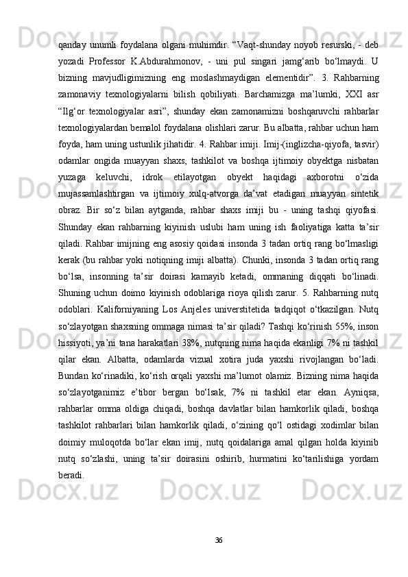 qanday   unumli   foydalana   olgani   muhimdir.   “Vaqt-shunday   noyob   resurski,   -   deb
yozadi   Professor   K.Abdurahmonov,   -   uni   pul   singari   jamg‘arib   bo‘lmaydi.   U
bizning   mavjudligimizning   eng   moslashmaydigan   elementidir”.   3.   Rahbarning
zamonaviy   texnologiyalarni   bilish   qobiliyati.   Barchamizga   ma’lumki,   XXI   asr
“Ilg‘or   texnologiyalar   asri”,   shunday   ekan   zamonamizni   boshqaruvchi   rahbarlar
texnologiyalardan bemalol foydalana olishlari zarur. Bu albatta, rahbar uchun ham
foyda, ham uning ustunlik jihatidir. 4. Rahbar imiji. Imij-(inglizcha-qiyofa, tasvir)
odamlar   ongida   muayyan   shaxs,   tashkilot   va   boshqa   ijtimoiy   obyektga   nisbatan
yuzaga   keluvchi,   idrok   etilayotgan   obyekt   haqidagi   axborotni   o‘zida
mujassamlashtirgan   va   ijtimoiy   xulq-atvorga   da’vat   etadigan   muayyan   sintetik
obraz.   Bir   so‘z   bilan   aytganda,   rahbar   shaxs   imiji   bu   -   uning   tashqi   qiyofasi.
Shunday   ekan   rahbarning   kiyinish   uslubi   ham   uning   ish   faoliyatiga   katta   ta’sir
qiladi. Rahbar  imijning eng asosiy qoidasi  insonda 3 tadan ortiq rang bo‘lmasligi
kerak (bu rahbar yoki notiqning imiji albatta). Chunki, insonda 3 tadan ortiq rang
bo‘lsa,   insonning   ta’sir   doirasi   kamayib   ketadi,   ommaning   diqqati   bo‘linadi.
Shuning   uchun   doimo   kiyinish   odoblariga   rioya   qilish   zarur.   5.   Rahbarning   nutq
odoblari.   Kaliforniyaning   Los   Anjeles   universtitetida   tadqiqot   o‘tkazilgan.   Nutq
so‘zlayotgan shaxsning ommaga nimasi ta’sir qiladi? Tashqi ko‘rinish 55%, inson
hissiyoti, ya’ni tana harakatlari 38%, nutqning nima haqida ekanligi 7% ni tashkil
qilar   ekan.   Albatta,   odamlarda   vizual   xotira   juda   yaxshi   rivojlangan   bo‘ladi.
Bundan ko‘rinadiki, ko‘rish orqali  yaxshi  ma’lumot  olamiz. Bizning nima haqida
so‘zlayotganimiz   e’tibor   bergan   bo‘lsak,   7%   ni   tashkil   etar   ekan.   Ayniqsa,
rahbarlar   omma   oldiga   chiqadi,   boshqa   davlatlar   bilan   hamkorlik   qiladi,   boshqa
tashkilot   rahbarlari   bilan   hamkorlik   qiladi,   o‘zining   qo‘l   ostidagi   xodimlar   bilan
doimiy   muloqotda   bo‘lar   ekan   imij,   nutq   qoidalariga   amal   qilgan   holda   kiyinib
nutq   so‘zlashi,   uning   ta’sir   doirasini   oshirib,   hurmatini   ko‘tarilishiga   yordam
beradi.
36 