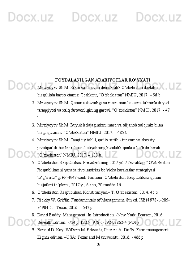 FOYDALANILGAN ADABIYOTLAR RO’YXATI
1. Mirziyoyev Sh.M. Erkin va farovon demokratik O zbekiston davlatini ʻ
birgalikda barpo etamiz. Toshkent, “O zbekiston” NMIU, 2017. – 56 b. 	
ʻ
2. Mirziyoyev Sh.M. Qonun ustuvorligi va inson manfaatlarini ta’minlash yurt 
taraqqiyoti va xalq farovonligining garovi. “O zbekiston” NMIU, 2017. - 47 	
ʻ
b. 
3. Mirziyoyev Sh.M. Buyuk kelajagimizni mard va olijanob xalqimiz bilan 
birga quramiz. “O zbekiston” NMIU, 2017. – 485 b.	
ʻ
4. Mirziyoyev Sh.M. Tanqidiy tahlil, qat’iy tartib - intizom va shaxsiy 
javobgarlik-har bir rahbar faoliyatining kundalik qoidasi bo lishi kerak. 	
ʻ
“O zbekiston” NMIU, 2017. – 103 b. 	
ʻ
5. O zbekiston Respublikasi Prezidentining 2017 yil 7 fevraldagi “O zbekiston 
ʻ ʻ
Respublikasini yanada rivojlantirish bo yicha harakatlar strategiyasi 	
ʻ
to g risida”gi PF-4947-sonli Farmoni. O zbekiston Respublikasi qonun 	
ʻ ʻ ʻ
hujjatlari to plami, 2017 y., 6-son, 70-modda 16 	
ʻ
6. O zbekiston Respublikasi Konstitusiyasi– T.:O zbekiston, 2014. 46 b. 	
ʻ ʻ
7. Rickky W. Griffin. Fundamentals of Management. 8th ed. ISBN 978-1-285- 
84904-1. –Texas, 2016. – 547 p.
8. David Boddy. Management: In Introduction. -New York: Pearson, 2016. 
Seventh Edition. -724 p. ISBN: 978-1-292-08862-4 (PDF) 
9. Ronald D. Kay, William M. Edwards, Patricia A. Duffy. Farm management. 
Eighth edition. –USA: Texas and M universitu, 2016. - 466 p. 
37 