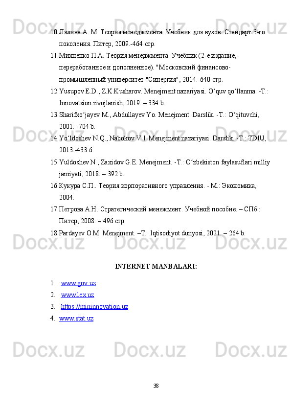 10. Лялина А. М. Теория менеджмента: Учебник для вузов. Стандарт 3-го 
поколения. Питер, 2009.-464 стр.
11. Михненко П.А. Теория менеджмента. Учебник (2-е издание, 
переработанное и дополненное). "Московский финансово-
промышленный университет "Синергия", 2014.-640 стр. 
12. Yusupov E.D., Z.K.Kusharov. Menejment nazariyasi. O quv qo llanma. -T.:ʻ ʻ
Innovatsion rivojlanish, 2019. – 334 b. 
13. Sharifxo jayev M., Abdullayev Yo. Menejment. Darslik. -T.: O qituvchi, 	
ʻ ʻ
2001. -704 b. 
14. Yo ldoshev N.Q., Nabokov V.I. Menejment nazariyasi. Darslik. -T.: TDIU, 	
ʻ
2013.-433 6. 
15. Yuldoshev N., Zaxidov G.E. Menejment. -T.: O zbekiston faylasuflari milliy	
ʻ
jamiyati, 2018. – 392 b. 
16. Кукура С.П.. Теория корпоративного управления. - М.: Экономика, 
2004.
17. Петрова А.Н. Стратегический менежмент. Учебной пособие. – СПб.: 
Питер, 2008. – 496 стр.
18. Pardayev O.M. Menejment. –T.: Iqtisodiyot dunyosi, 2021. – 264 b. 
INTERNET MANBALARI:
1.   www.gov.uz   
2.   www.lex.uz
3.   https://mininnovation.uz
4. www.stat.uz   
38 