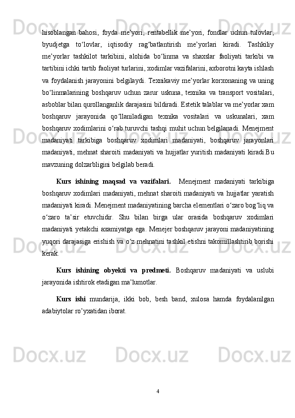 hisoblangan   bahosi,   foyda   me’yori,   rentabellik   me’yori,   fondlar   uchun   tulovlar,
byudjetga   to lovlar,   iqtisodiy   rag batlantirish   me’yorlari   kiradi.   Tashkiliyʻ ʻ
me’yorlar   tashkilot   tarkibini,   alohida   bo linma   va   shaxslar   faoliyati   tarkibi   va	
ʻ
tartibini ichki tartib faoliyat turlarini, xodimlar vazifalarini, axborotni kayta ishlash
va foydalanish jarayonini belgilaydi. Texnikaviy me’yorlar korxonaning va uning
bo linmalarining   boshqaruv   uchun   zarur   uskuna,   texnika   va   transport   vositalari,	
ʻ
asboblar bilan qurollanganlik darajasini bildiradi. Estetik talablar va me’yorlar xam
boshqaruv   jarayonida   qo llaniladigan   texnika   vositalari   va   uskunalari,   xam	
ʻ
boshqaruv xodimlarini o rab turuvchi tashqi  muhit uchun belgilanadi. Menejment	
ʻ
madaniyati   tarkibiga   boshqaruv   xodimlari   madaniyati,   boshqaruv   jarayonlari
madaniyati, mehnat  sharoiti  madaniyati  va hujjatlar  yuritish  madaniyati  kiradi.B u
mavzuning dolzarbligini  belgilab beradi.
Kurs   ishining   maqsad   va   vazifalari.     Menejment   madaniyati   tarkibiga
boshqaruv  xodimlari  madaniyati,  mehnat   sharoiti  madaniyati   va  hujjatlar   yaratish
madaniyati kiradi. Menejment madaniyatining barcha elementlari o zaro bog liq va	
ʻ ʻ
o zaro   ta’sir   etuvchidir.   Shu   bilan   birga   ular   orasida   boshqaruv   xodimlari	
ʻ
madaniyati yetakchi axamiyatga ega. Menejer boshqaruv jarayoni madaniyatining
yuqori darajasiga erishish va o z mehnatini tashkil etishni takomillashtirib borishi	
ʻ
kerak.  
Kurs   ishining   obyekti   va   predmeti.   Boshqaruv   madaniyati   va   uslubi
jarayonida ishtirok etadigan ma’lumotlar.
Kurs   ishi   mundarija,   ikki   bob,   besh   band,   xulosa   hamda   foydalanilgan
adabiytolar ro’yxatidan iborat.
4 