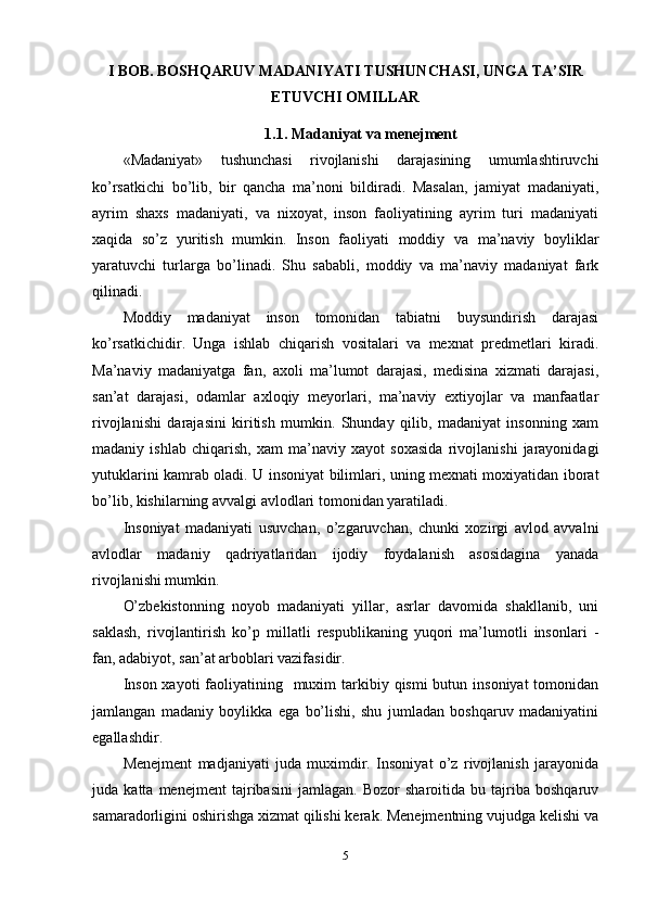 I BOB. BOSHQARUV MADANIYATI TUSHUNCHASI, UNGA TA’SIR
ETUVCHI OMILLAR
1.1.  Madaniyat va menejment
«Madaniyat»   tushunchasi   rivojlanishi   darajasining   umumlashtiruvchi
ko’rsatkichi   bo’lib,   bir   qancha   ma’noni   bildiradi.   Masalan,   jamiyat   madaniyati,
ayrim   shaxs   madaniyati,   va   nixoyat,   inson   faoliyatining   ayrim   turi   madaniyati
xaqida   so’z   yuritish   mumkin.   Inson   faoliyati   moddiy   va   ma’naviy   boyliklar
yaratuvchi   turlarga   bo’linadi.   Shu   sababli,   moddiy   va   ma’naviy   madaniyat   fark
qilinadi.
Moddiy   madaniyat   inson   tomonidan   tabiatni   buysundirish   darajasi
ko’rsatkichidir.   Unga   ishlab   chiqarish   vositalari   va   mexnat   predmetlari   kiradi.
Ma’naviy   madaniyatga   fan,   axoli   ma’lumot   darajasi,   medisina   xizmati   darajasi,
san’at   darajasi,   odamlar   axloqiy   meyorlari,   ma’naviy   extiyojlar   va   manfaatlar
rivojlanishi   darajasini   kiritish   mumkin.   Shunday   qilib,   madaniyat   insonning   xam
madaniy   ishlab   chiqarish,   xam   ma’naviy   xayot   soxasida   rivojlanishi   jarayonidagi
yutuklarini kamrab oladi. U insoniyat bilimlari, uning mexnati moxiyatidan iborat
bo’lib, kishilarning avvalgi avlodlari tomonidan yaratiladi.
Insoniyat   madaniyati   usuvchan,   o’zgaruvchan,   chunki   xozirgi   avlod   avvalni
avlodlar   madaniy   qadriyatlaridan   ijodiy   foydalanish   asosidagina   yanada
rivojlanishi mumkin.
O’zbekistonning   noyob   madaniyati   yillar,   asrlar   davomida   shakllanib,   uni
saklash,   rivojlantirish   ko’p   millatli   respublikaning   yuqori   ma’lumotli   insonlari   -
fan, adabiyot, san’at arboblari vazifasidir.
Inson  xayoti  faoliyatining   muxim  tarkibiy qismi  butun insoniyat  tomonidan
jamlangan   madaniy   boylikka   ega   bo’lishi,   shu   jumladan   boshqaruv   madaniyatini
egallashdir.
Menejment   madjaniyati   juda   muximdir.   Insoniyat   o’z   rivojlanish   jarayonida
juda   katta   menejment   tajribasini   jamlagan.   Bozor   sharoitida   bu   tajriba   boshqaruv
samaradorligini oshirishga xizmat qilishi kerak. Menejmentning vujudga kelishi va
5 