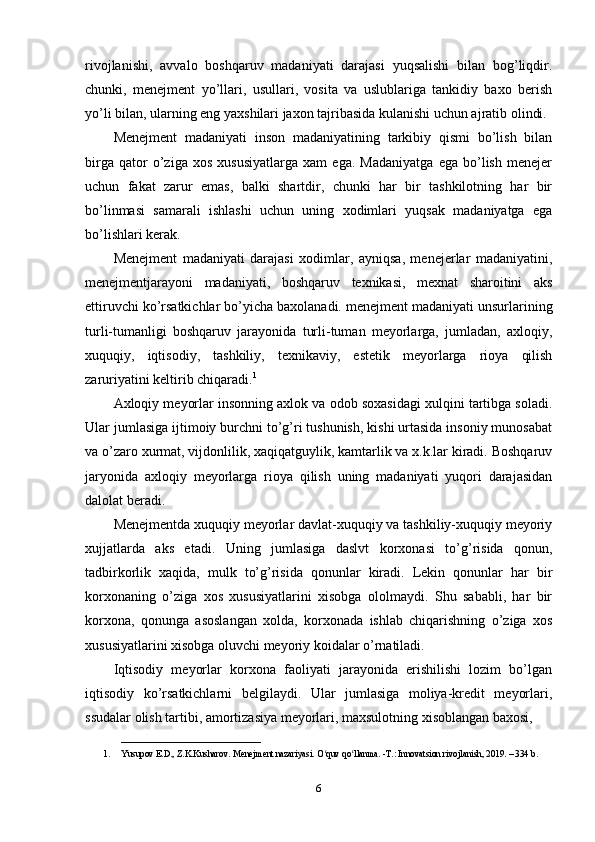 rivojlanishi,   avvalo   boshqaruv   madaniyati   darajasi   yuqsalishi   bilan   bog’liqdir.
chunki,   menejment   yo’llari,   usullari,   vosita   va   uslublariga   tankidiy   baxo   berish
yo’li bilan, ularning eng yaxshilari jaxon tajribasida kulanishi uchun ajratib olindi.
Menejment   madaniyati   inson   madaniyatining   tarkibiy   qismi   bo’lish   bilan
birga   qator   o’ziga   xos   xususiyatlarga   xam   ega.   Madaniyatga   ega   bo’lish   menejer
uchun   fakat   zarur   emas,   balki   shartdir,   chunki   har   bir   tashkilotning   har   bir
bo’linmasi   samarali   ishlashi   uchun   uning   xodimlari   yuqsak   madaniyatga   ega
bo’lishlari kerak.
Menejment   madaniyati   darajasi   xodimlar,   ayniqsa,   menejerlar   madaniyatini,
menejmentjarayoni   madaniyati,   boshqaruv   texnikasi,   mexnat   sharoitini   aks
ettiruvchi ko’rsatkichlar bo’yicha baxolanadi. menejment madaniyati unsurlarining
turli-tumanligi   boshqaruv   jarayonida   turli-tuman   meyorlarga,   jumladan,   axloqiy,
xuquqiy,   iqtisodiy,   tashkiliy,   texnikaviy,   estetik   meyorlarga   rioya   qilish
zaruriyatini keltirib chiqaradi. 1
Axloqiy meyorlar insonning axlok va odob soxasidagi xulqini tartibga soladi.
Ular jumlasiga ijtimoiy burchni to’g’ri tushunish, kishi urtasida insoniy munosabat
va o’zaro xurmat, vijdonlilik, xaqiqatguylik, kamtarlik va x.k.lar kiradi. Boshqaruv
jaryonida   axloqiy   meyorlarga   rioya   qilish   uning   madaniyati   yuqori   darajasidan
dalolat beradi.
Menejmentda xuquqiy meyorlar davlat-xuquqiy va tashkiliy-xuquqiy meyoriy
xujjatlarda   aks   etadi.   Uning   jumlasiga   daslvt   korxonasi   to’g’risida   qonun,
tadbirkorlik   xaqida,   mulk   to’g’risida   qonunlar   kiradi.   Lekin   qonunlar   har   bir
korxonaning   o’ziga   xos   xususiyatlarini   xisobga   ololmaydi.   Shu   sababli,   har   bir
korxona,   qonunga   asoslangan   xolda,   korxonada   ishlab   chiqarishning   o’ziga   xos
xususiyatlarini xisobga oluvchi meyoriy koidalar o’rnatiladi.
Iqtisodiy   meyorlar   korxona   faoliyati   jarayonida   erishilishi   lozim   bo’lgan
iqtisodiy   ko’rsatkichlarni   belgilaydi.   Ular   jumlasiga   moliya-kredit   meyorlari,
ssudalar olish tartibi, amortizasiya meyorlari, maxsulotning xisoblangan baxosi, 
_______________________________
1. Yusupov E.D., Z.K.Kusharov. Menejment nazariyasi. O quv qo llanma. -T.: Innovatsion rivojlanish, 2019. – 334 b. ʻ ʻ
6 