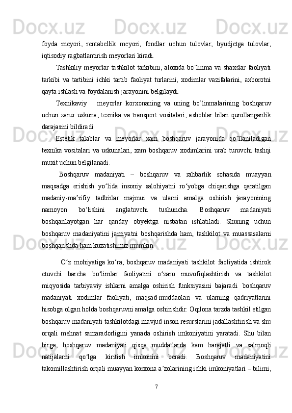 foyda   meyori,   rentabellik   meyori,   fondlar   uchun   tulovlar,   byudjetga   tulovlar,
iqtisodiy ragbatlantirish meyorlari kiradi.
Tashkiliy  meyorlar  tashkilot  tarkibini, aloxida bo’linma va  shaxslar  faoliyati
tarkibi   va   tartibini   ichki   tartib   faoliyat   turlarini,   xodimlar   vazifalarini,   axborotni
qayta ishlash va foydalanish jarayonini belgilaydi.
Texnikaviy   meyorlar   korxonaning   va   uning   bo’linmalarining   boshqaruv
uchun zarur  uskuna,   texnika va  transport  vositalari,  asboblar   bilan  qurollanganlik
darajasini bildiradi.
Estetik   talablar   va   meyorlar   xam   boshqaruv   jarayonida   qo’llaniladigan
texnika   vositalari   va   uskunalari,   xam   boshqaruv   xodimlarini   urab   turuvchi   tashqi
muxit uchun belgilanadi.
Boshqaruv   madaniyati   –   boshqaruv   va   rahbarlik   sohasida   muayyan
maqsadga   erishish   yo lida   insoniy   salohiyatni   ro yobga   chiqarishga   qaratilganʻ ʻ
madaniy-ma rifiy   tadbirlar   majmui   va   ularni   amalga   oshirish   jarayonining	
ʼ
namoyon   bo lishini   anglatuvchi   tushuncha.   Boshqaruv   madaniyati	
ʻ
boshqarilayotgan   har   qanday   obyektga   nisbatan   ishlatiladi.   Shuning   uchun
boshqaruv   madaniyatini   jamiyatni   boshqarishda   ham,   tashkilot   va   muassasalarni
boshqarishda ham kuzatishimiz mumkin.
  O z   mohiyatiga   ko ra,   boshqaruv   madaniyati   tashkilot   faoliyatida   ishtirok	
ʻ ʻ
etuvchi   barcha   bo limlar   faoliyatini   o zaro   muvofiqlashtirish   va   tashkilot	
ʻ ʻ
miqyosida   tarbiyaviy   ishlarni   amalga   oshirish   funksiyasini   bajaradi.   boshqaruv
madaniyati   xodimlar   faoliyati,   maqsad-muddaolari   va   ularning   qadriyatlarini
hisobga olgan holda boshqaruvni amalga oshirishdir. Oqilona tarzda tashkil etilgan
boshqaruv madaniyati tashkilotdagi mavjud inson resurslarini jadallashtirish va shu
orqali   mehnat   samaradorligini   yanada   oshirish   imkoniyatini   yaratadi.   Shu   bilan
birga,   boshqaruv   madaniyati   qisqa   muddatlarda   kam   harajatli   va   salmoqli
natijalarni   qo lga   kiritish   imkonini   beradi.   Boshqaruv   madaniyatini	
ʻ
takomillashtirish orqali muayyan korxona a zolarining ichki imkoniyatlari – bilimi,	
ʼ
7 