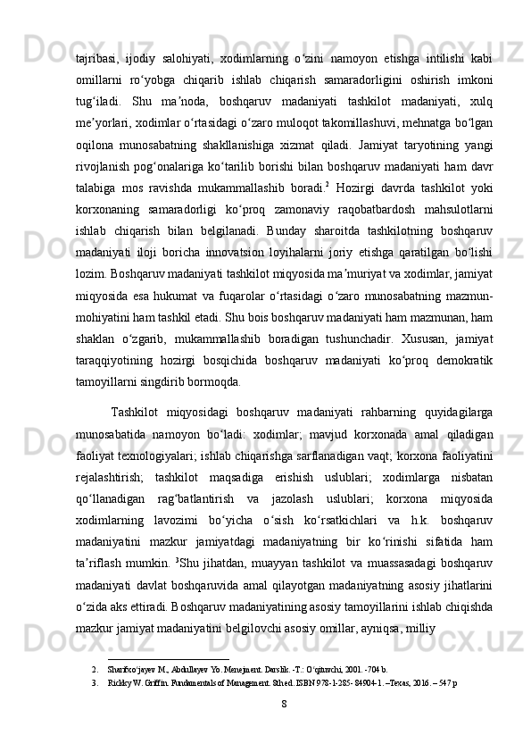 tajribasi,   ijodiy   salohiyati,   xodimlarning   o zini   namoyon   etishga   intilishi   kabiʻ
omillarni   ro yobga   chiqarib   ishlab   chiqarish   samaradorligini   oshirish   imkoni	
ʻ
tug iladi.   Shu   ma noda,   boshqaruv   madaniyati   tashkilot   madaniyati,   xulq	
ʻ ʼ
me yorlari, xodimlar o rtasidagi o zaro muloqot takomillashuvi, mehnatga bo lgan
ʼ ʻ ʻ ʻ
oqilona   munosabatning   shakllanishiga   xizmat   qiladi.   Jamiyat   taryotining   yangi
rivojlanish   pog onalariga   ko tarilib   borishi   bilan   boshqaruv   madaniyati   ham   davr	
ʻ ʻ
talabiga   mos   ravishda   mukammallashib   boradi. 2
  Hozirgi   davrda   tashkilot   yoki
korxonaning   samaradorligi   ko proq   zamonaviy   raqobatbardosh   mahsulotlarni	
ʻ
ishlab   chiqarish   bilan   belgilanadi.   Bunday   sharoitda   tashkilotning   boshqaruv
madaniyati   iloji   boricha   innovatsion   loyihalarni   joriy   etishga   qaratilgan   bo lishi	
ʻ
lozim. Boshqaruv madaniyati tashkilot miqyosida ma muriyat va xodimlar, jamiyat	
ʼ
miqyosida   esa   hukumat   va   fuqarolar   o rtasidagi   o zaro   munosabatning   mazmun-	
ʻ ʻ
mohiyatini ham tashkil etadi. Shu bois boshqaruv madaniyati ham mazmunan, ham
shaklan   o zgarib,   mukammallashib   boradigan   tushunchadir.   Xususan,   jamiyat	
ʻ
taraqqiyotining   hozirgi   bosqichida   boshqaruv   madaniyati   ko proq   demokratik	
ʻ
tamoyillarni singdirib bormoqda.
  Tashkilot   miqyosidagi   boshqaruv   madaniyati   rahbarning   quyidagilarga
munosabatida   namoyon   bo ladi:   xodimlar;   mavjud   korxonada   amal   qiladigan	
ʻ
faoliyat texnologiyalari; ishlab chiqarishga sarflanadigan vaqt; korxona faoliyatini
rejalashtirish;   tashkilot   maqsadiga   erishish   uslublari;   xodimlarga   nisbatan
qo llanadigan   rag batlantirish   va   jazolash   uslublari;   korxona   miqyosida	
ʻ ʻ
xodimlarning   lavozimi   bo yicha   o sish   ko rsatkichlari   va   h.k.   boshqaruv	
ʻ ʻ ʻ
madaniyatini   mazkur   jamiyatdagi   madaniyatning   bir   ko rinishi   sifatida   ham	
ʻ
ta riflash   mumkin.  	
ʼ 3
Shu   jihatdan,   muayyan   tashkilot   va   muassasadagi   boshqaruv
madaniyati   davlat   boshqaruvida   amal   qilayotgan   madaniyatning   asosiy   jihatlarini
o zida aks ettiradi. Boshqaruv madaniyatining asosiy tamoyillarini ishlab chiqishda
ʻ
mazkur jamiyat madaniyatini belgilovchi asosiy omillar, ayniqsa, milliy 
______________________________
2. Sharifxo jayev M., Abdullayev Yo. Menejment. Darslik. -T.: O qituvchi, 2001. -704 b. 	
ʻ ʻ
3. Rickky W. Griffin. Fundamentals of Management. 8th ed. ISBN 978-1-285- 84904-1. –Texas, 2016. – 547 p
8 