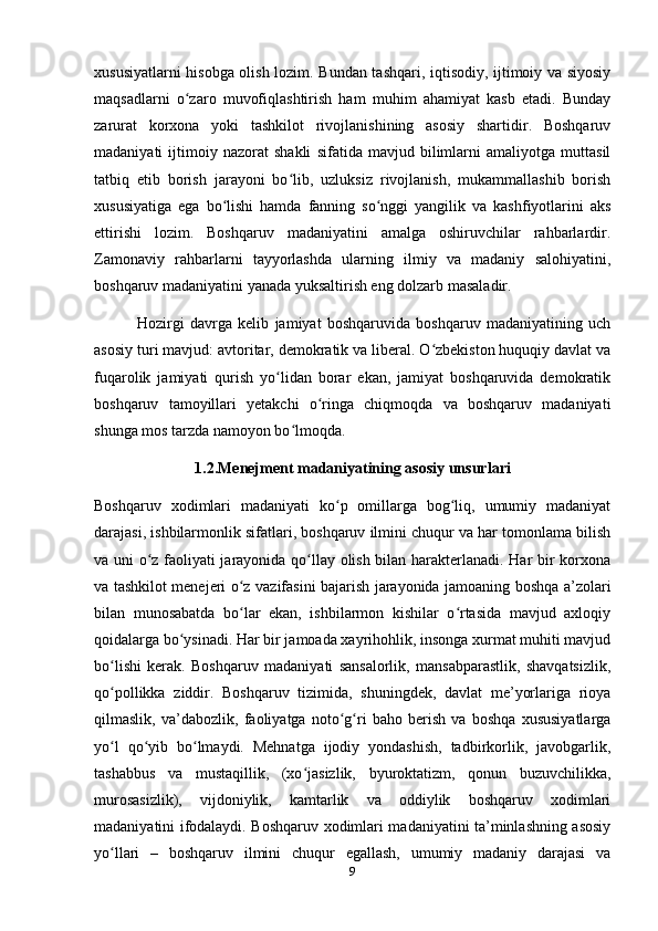 xususiyatlarni hisobga olish lozim. Bundan tashqari, iqtisodiy, ijtimoiy va siyosiy
maqsadlarni   o zaro   muvofiqlashtirish   ham   muhim   ahamiyat   kasb   etadi.   Bundayʻ
zarurat   korxona   yoki   tashkilot   rivojlanishining   asosiy   shartidir.   Boshqaruv
madaniyati   ijtimoiy   nazorat   shakli   sifatida   mavjud   bilimlarni   amaliyotga   muttasil
tatbiq   etib   borish   jarayoni   bo lib,   uzluksiz   rivojlanish,   mukammallashib   borish	
ʻ
xususiyatiga   ega   bo lishi   hamda   fanning   so nggi   yangilik   va   kashfiyotlarini   aks	
ʻ ʻ
ettirishi   lozim.   Boshqaruv   madaniyatini   amalga   oshiruvchilar   rahbarlardir.
Zamonaviy   rahbarlarni   tayyorlashda   ularning   ilmiy   va   madaniy   salohiyatini,
boshqaruv madaniyatini yanada yuksaltirish eng dolzarb   masaladir.
  Hozirgi   davrga   kelib   jamiyat   boshqaruvida   boshqaruv   madaniyatining   uch
asosiy turi mavjud: avtoritar, demokratik va liberal. O zbekiston huquqiy davlat va	
ʻ
fuqarolik   jamiyati   qurish   yo lidan   borar   ekan,   jamiyat   boshqaruvida   demokratik	
ʻ
boshqaruv   tamoyillari   yetakchi   o ringa   chiqmoqda   va   boshqaruv   madaniyati	
ʻ
shunga mos tarzda namoyon bo lmoqda.	
ʻ
1.2.Menejment madaniyatining asosiy unsurlari
Boshqaruv   xodimlari   madaniyati   ko p   omillarga   bog liq,   umumiy   madaniyat	
ʻ ʻ
darajasi, ishbilarmonlik sifatlari, boshqaruv ilmini chuqur va har tomonlama bilish
va uni o z faoliyati jarayonida qo llay olish bilan harakterlanadi. Har bir korxona	
ʻ ʻ
va tashkilot menejeri o z vazifasini bajarish jarayonida jamoaning boshqa a’zolari	
ʻ
bilan   munosabatda   bo lar   ekan,   ishbilarmon   kishilar   o rtasida   mavjud   axloqiy
ʻ ʻ
qoidalarga bo ysinadi. Har bir jamoada xayrihohlik, insonga xurmat muhiti mavjud	
ʻ
bo lishi   kerak.   Boshqaruv   madaniyati   sansalorlik,   mansabparastlik,   shavqatsizlik,	
ʻ
qo pollikka   ziddir.   Boshqaruv   tizimida,   shuningdek,   davlat   me’yorlariga   rioya
ʻ
qilmaslik,   va’dabozlik,   faoliyatga   noto g ri   baho   berish   va   boshqa   xususiyatlarga	
ʻ ʻ
yo l   qo yib   bo lmaydi.   Mehnatga   ijodiy   yondashish,   tadbirkorlik,   javobgarlik,	
ʻ ʻ ʻ
tashabbus   va   mustaqillik,   (xo jasizlik,   byuroktatizm,   qonun   buzuvchilikka,	
ʻ
murosasizlik),   vijdoniylik,   kamtarlik   va   oddiylik   boshqaruv   xodimlari
madaniyatini ifodalaydi. Boshqaruv xodimlari madaniyatini ta’minlashning asosiy
yo llari   –   boshqaruv   ilmini   chuqur   egallash,   umumiy   madaniy   darajasi   va	
ʻ
9 