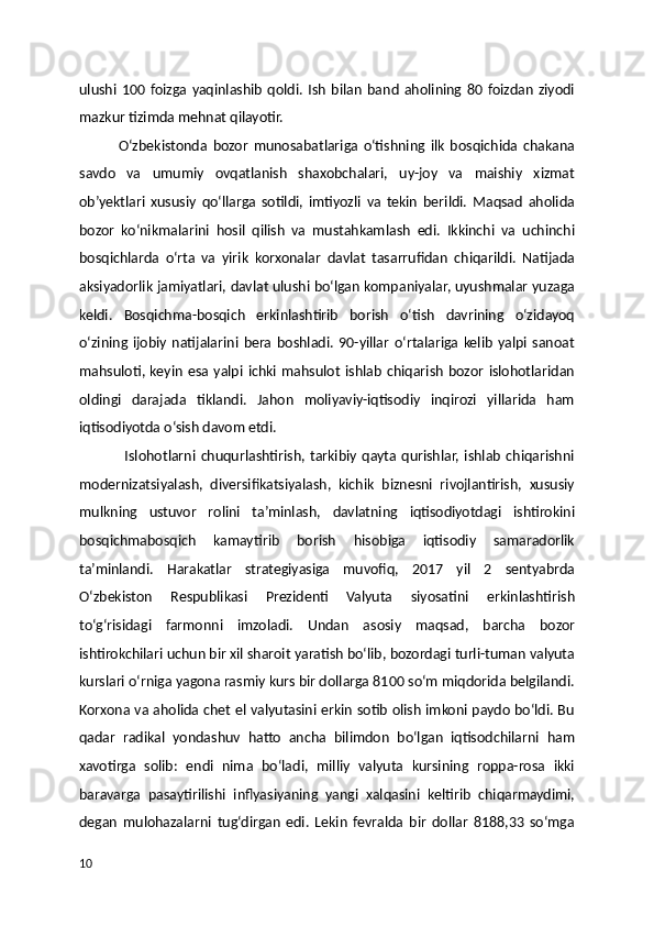 ulushi   100   foizga   yaqinlashib   qoldi.   Ish   bilan   band   aholining   80   foizdan   ziyodi
mazkur tizimda mehnat qilayotir. 
              O‘zbekistonda   bozor   munosabatlariga   o‘tishning   ilk   bosqichida   chakana
savdo   va   umumiy   ovqatlanish   shaxobchalari,   uy-joy   va   maishiy   xizmat
ob’yektlari   xususiy   qo‘llarga   sotildi,   imtiyozli   va   tekin   berildi.   Maqsad   aholida
bozor   ko‘nikmalarini   hosil   qilish   va   mustahkamlash   edi.   Ikkinchi   va   uchinchi
bosqichlarda   o‘rta   va   yirik   korxonalar   davlat   tasarrufidan   chiqarildi.   Natijada
aksiyadorlik jamiyatlari, davlat ulushi bo‘lgan kompaniyalar, uyushmalar yuzaga
keldi.   Bosqichma-bosqich   erkinlashtirib   borish   o‘tish   davrining   o‘zidayoq
o‘zining   ijobiy   natijalarini   bera   boshladi.   90-yillar   o‘rtalariga   kelib   yalpi   sanoat
mahsuloti, keyin   esa  yalpi  ichki mahsulot   ishlab   chiqarish  bozor   islohotlaridan
oldingi   darajada   tiklandi.   Jahon   moliyaviy-iqtisodiy   inqirozi   yillarida   ham
iqtisodiyotda o‘sish davom etdi. 
                  Islohotlarni  chuqurlashtirish,  tarkibiy   qayta  qurishlar,  ishlab   chiqarishni
modernizatsiyalash,   diversifikatsiyalash,   kichik   biznesni   rivojlantirish,   xususiy
mulkning   ustuvor   rolini   ta’minlash,   davlatning   iqtisodiyotdagi   ishtirokini
bosqichmabosqich   kamaytirib   borish   hisobiga   iqtisodiy   samaradorlik
ta’minlandi.   Harakatlar   strategiyasiga   muvofiq,   2017   yil   2   sentyabrda
O‘zbekiston   Respublikasi   Prezidenti   Valyuta   siyosatini   erkinlashtirish
to‘g‘risidagi   farmonni   imzoladi.   Undan   asosiy   maqsad,   barcha   bozor
ishtirokchilari uchun bir xil sharoit yaratish bo‘lib, bozordagi turli-tuman valyuta
kurslari o‘rniga yagona rasmiy kurs bir dollarga 8100 so‘m miqdorida belgilandi.
Korxona va aholida chet el valyutasini erkin sotib olish imkoni paydo bo‘ldi. Bu
qadar   radikal   yondashuv   hatto   ancha   bilimdon   bo‘lgan   iqtisodchilarni   ham
xavotirga   solib:   endi   nima   bo‘ladi,   milliy   valyuta   kursining   roppa-rosa   ikki
baravarga   pasaytirilishi   inflyasiyaning   yangi   xalqasini   keltirib   chiqarmaydimi,
degan   mulohazalarni   tug‘dirgan   edi.   Lekin   fevralda   bir   dollar   8188,33   so‘mga
10 