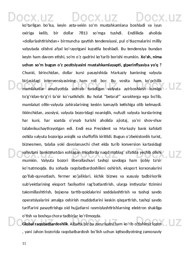 ko‘tarilgan   bo‘lsa,   keyin   asta-sekin   so‘m   mustahkamlana   boshladi   va   iyun
oxiriga   kelib,   bir   dollar   7813   so‘mga   tushdi.   Endilikda   aholida
«dollarlashtirishdan» birmuncha qaytish tendensiyasi, pul o‘tkazmalarini milliy
valyutada   olishni   afzal   ko‘rayotgani   kuzatila   boshladi.   Bu   tendensiya   bundan
keyin ham davom etishi, so‘m o‘z qadrini ko‘tarib borishi mumkin.  Xo‘sh, nima
uchun  so‘m bugun  o‘z   pozitsiyasini  mustahkamlayapti, giperinflyasiya  yo‘q  ?
Chunki,   birinchidan,   dollar   kursi   pasayishida   Markaziy   bankning   valyuta
birjasidagi   intervensiyasining   ham   roli   bor.   Bu   vosita   ham   ko‘pchilik
mamlakatlar   amaliyotida   uchrab   turadigan   valyuta   ayirboshlash   kursiga
to‘g‘ridan-to‘g‘ri   ta’sir   ko‘rsatishdir.   Bu   holat   “betaraf ”   xarakterga   ega   bo‘lib,
mamlakat   oltin-valyuta   zahiralarining   keskin   kamayib   ketishiga   olib   kelmaydi.
Ikkinchidan,   asosiysi,   valyuta   bozoridagi   noaniqlik,   nufuzli   valyuta   kurslarining
har   kuni,   har   soatda   o‘ynab   turishi   aholida   ajiotaj,   ya’ni   shov-shuv
talabnikuchaytirayotgan   edi.   Endi   esa   Prezident   va   Markaziy   bank   kafolati
ostida valyuta bozoriga aniqlik va shaffoflik kiritildi. Bugun o‘zbekistonlik turist,
biznesmen,   talaba   yoki   davolanuvchi   chet   elda   turib   konversion   kartasidagi
valyutani bankomatdan xohlagan miqdorda naqd mablag‘ sifatida yechib olishi
mumkin.   Valyuta   bozori   liberallashuvi   tashqi   savdoga   ham   ijobiy   ta’sir
ko‘rsatmoqda.   Bu   sohada   raqobatbardoshlikni   oshirish,   eksport   korxonalarini
qo‘llab-quvvatlash,   fermer   xo‘jaliklari,   kichik   biznes   va   xususiy   tadbirkorlik
sub’yektlarining   eksport   faoliyatini   rag‘batlantirish,   ularga   imtiyozlar   tizimini
takomillashtirish,   bojxona   tartib-qoidalarini   soddalashtirish   va   tashqi   savdo
operatsiyalarini   amalga   oshirish   muddatlarini   keskin   qisqartirish,   tashqi   savdo
tariflarini  pasaytirishga   oid   hujjatlarni  rasmiylashtirishlarning   elektron   shakliga
o‘tish va boshqa chora-tadbirlar ko‘rilmoqda.
Global raqobatbardoshlik . Albatta biz bu zaruriyatni ham ko’rib o’tishimiz lozim
, yani Jahon bozorida raqobatbardosh bo‘lish uchun iqtisodiyotning zamonaviy
11 